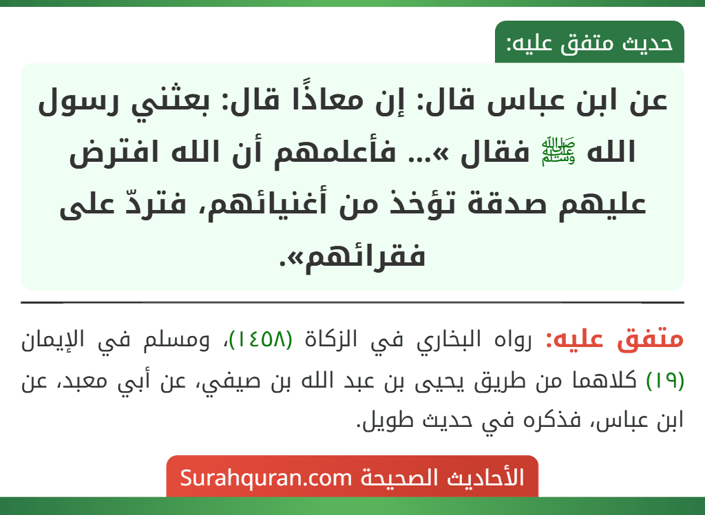 عن ابن عباس قال: إن معاذًا قال: بعثني رسول الله ﷺ فقال »... فأعلمهم أن الله افترض عليهم صدقة تؤخذ من أغنيائهم، فتردّ على فقرائهم». عن ابن عباس قال: إن معاذًا قال: بعثني رسول الله ﷺ فقال »... فأعلمهم أن الله افترض عليهم صدقة تؤخذ من أغنيائهم، فتردّ على فقرائهم».
