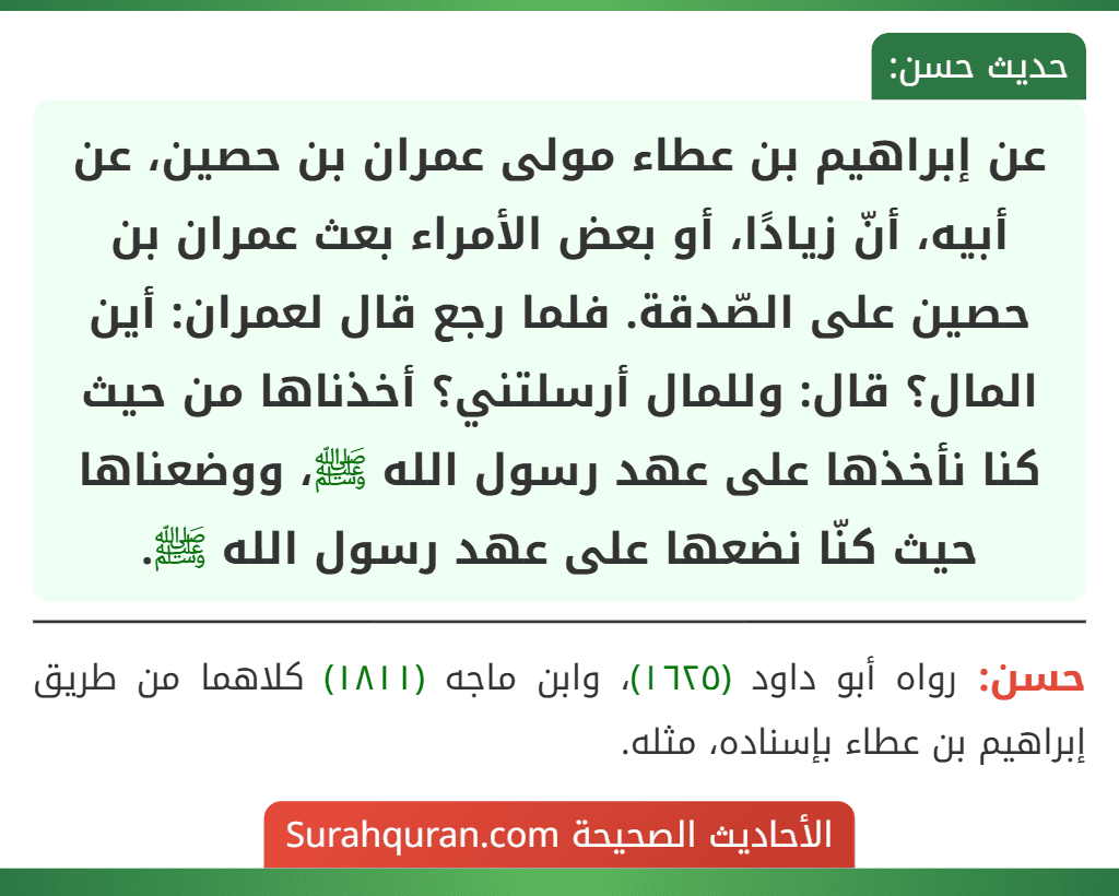 عن إبراهيم بن عطاء مولى عمران بن حصين، عن أبيه، أنّ زيادًا، أو بعض الأمراء بعث عمران بن حصين على الصّدقة. فلما رجع قال لعمران: أين المال؟ قال: وللمال أرسلتني؟ أخذناها من حيث كنا نأخذها على عهد رسول الله ﷺ، ووضعناها حيث كنّا نضعها على عهد رسول الله ﷺ. عن إبراهيم بن عطاء مولى عمران بن حصين، عن أبيه، أنّ زيادًا، أو بعض الأمراء بعث عمران بن حصين على الصّدقة. فلما رجع قال لعمران: أين المال؟ قال: وللمال أرسلتني؟ أخذناها من حيث كنا نأخذها على عهد رسول الله ﷺ، ووضعناها حيث كنّا نضعها على عهد رسول الله ﷺ.