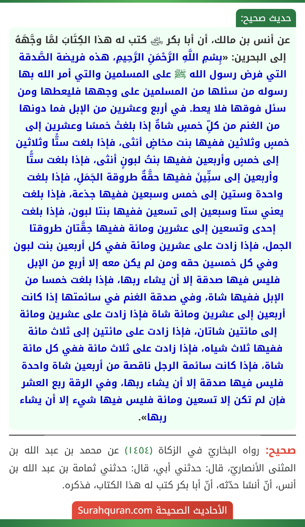 عن أنس بن مالك، أن أبا بكر ﵁ كتب له هذا الكِتَابَ لمَّا وجَّهَهُ إلى البحرين: «بِسْمِ اللَّهِ الرَّحْمَنِ الرَّحِيمِ، هذه فريضة الصَّدقة التي فرض رسول الله ﷺ على المسلمين والتي أمر الله بها رسوله من سئلها من المسلمين على وجهها فليعطها ومن سئل فوقها فلا يعط. في أربع وعشرين من الإبل فما دونها من الغنم من كلِّ خمسٍ شاةٌ إذا بلغتْ خمسًا وعشرين إلى خمسٍ وثلاثين ففيها بنت مخاضٍ أنثى، فإذا بلغت ستًّا وثلاثين إلى خمسٍ وأربعين ففيها بنتُ لبونٍ أنثى، فإذا بلغت ستًّا وأربعين إلى ستِّينَ ففيها حقَّةٌ طروقة الجَمَلِ، فإذا بلغت واحدة وستين إلى خمس وسبعين ففيها جذعة، فإذا بلغت يعني ستا وسبعين إلى تسعين ففيها بنتا لبون، فإذا بلغت إحدى وتسعين إلى عشرين ومائة ففيها حِقَّتان طروقتا الجمل، فإذا زادت على عشرين ومائة ففي كل أربعين بنت لبون وفي كل خمسين حقه ومن لم يكن معه إلا أربع من الإبل فليس فيها صدقة إلا أن يشاء ربها، فإذا بلغت خمسا من الإبل ففيها شاة، وفي صدقة الغنم في سائمتها إذا كانت أربعين إلى عشرين ومائة شاة فإذا زادت على عشرين ومائة إلى مائتين شاتان، فإذا زادت على مائتين إلى ثلاث مائة ففيها ثلاث شياه، فإذا زادت على ثلاث مائة ففي كل مائة شاة، فإذا كانت سائمة الرجل ناقصة من أربعين شاة واحدة فليس فيها صدقة إلا أن يشاء ربها، وفي الرقة ربع العشر فإن لم تكن إلا تسعين ومائة فليس فيها شيء إلا أن يشاء ربها». عن أنس بن مالك، أن أبا بكر ﵁ كتب له هذا الكِتَابَ لمَّا وجَّهَهُ إلى البحرين: «بِسْمِ اللَّهِ الرَّحْمَنِ الرَّحِيمِ، هذه فريضة الصَّدقة التي فرض رسول الله ﷺ على المسلمين والتي أمر الله بها رسوله من سئلها من المسلمين على وجهها فليعطها ومن سئل فوقها فلا يعط. في أربع وعشرين من الإبل فما دونها من الغنم من كلِّ خمسٍ شاةٌ إذا بلغتْ خمسًا وعشرين إلى خمسٍ وثلاثين ففيها بنت مخاضٍ أنثى، فإذا بلغت ستًّا وثلاثين إلى خمسٍ وأربعين ففيها بنتُ لبونٍ أنثى، فإذا بلغت ستًّا وأربعين إلى ستِّينَ ففيها حقَّةٌ طروقة الجَمَلِ، فإذا بلغت واحدة وستين إلى خمس وسبعين ففيها جذعة، فإذا بلغت يعني ستا وسبعين إلى تسعين ففيها بنتا لبون، فإذا بلغت إحدى وتسعين إلى عشرين ومائة ففيها حِقَّتان طروقتا الجمل، فإذا زادت على عشرين ومائة ففي كل أربعين بنت لبون وفي كل خمسين حقه ومن لم يكن معه إلا أربع من الإبل فليس فيها صدقة إلا أن يشاء ربها، فإذا بلغت خمسا من الإبل ففيها شاة، وفي صدقة الغنم في سائمتها إذا كانت أربعين إلى عشرين ومائة شاة فإذا زادت على عشرين ومائة إلى مائتين شاتان، فإذا زادت على مائتين إلى ثلاث مائة ففيها ثلاث شياه، فإذا زادت على ثلاث مائة ففي كل مائة شاة، فإذا كانت سائمة الرجل ناقصة من أربعين شاة واحدة فليس فيها صدقة إلا أن يشاء ربها، وفي الرقة ربع العشر فإن لم تكن إلا تسعين ومائة فليس فيها شيء إلا أن يشاء ربها».