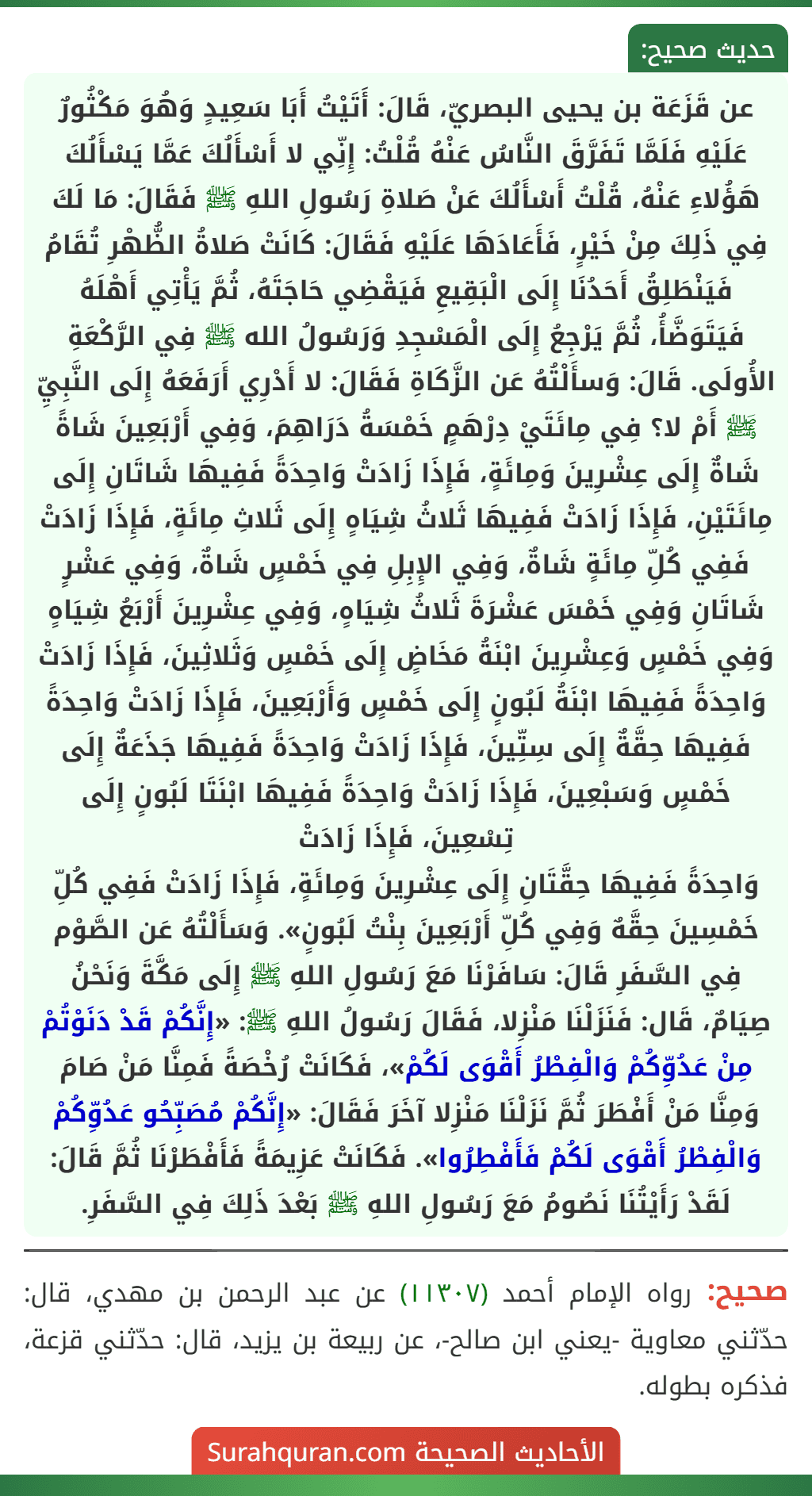 عن قَزَعَة بن يحيى البصريّ، قَالَ: أَتَيْتُ أَبَا سَعِيدٍ وَهُوَ مَكْثُورٌ عَلَيْهِ فَلَمَّا تَفَرَّقَ النَّاسُ عَنْهُ قُلْتُ: إِنِّي لا أَسْأَلُكَ عَمَّا يَسْأَلُكَ هَؤُلاءِ عَنْهُ، قُلْتُ أَسْأَلُكَ عَنْ صَلاةِ رَسُولِ اللهِ ﷺ فَقَالَ: مَا لَكَ فِي ذَلِكَ مِنْ خَيْرٍ، فَأَعَادَهَا عَلَيْهِ فَقَالَ: كَانَتْ صَلاةُ الظُّهْرِ تُقَامُ فَيَنْطَلِقُ أَحَدُنَا إِلَى الْبَقِيعِ فَيَقْضِي حَاجَتَهُ، ثُمَّ يَأْتِي أَهْلَهُ فَيَتَوَضَّأُ، ثُمَّ يَرْجِعُ إِلَى الْمَسْجِدِ وَرَسُولُ الله ﷺ فِي الرَّكْعَةِ الأُولَى. قَالَ: وَسأَلْتُهُ عَن الزَّكَاةِ فَقَالَ: لا أَدْرِي أَرَفَعَهُ إِلَى النَّبِيِّ ﷺ أَمْ لا؟ فِي مِائَتَيْ دِرْهَمٍ خَمْسَةُ دَرَاهِمَ، وَفِي أَرْبَعِينَ شَاةً شَاةٌ إِلَى عِشْرِينَ وَمِائَةٍ، فَإِذَا زَادَتْ وَاحِدَةً فَفِيهَا شَاتَانِ إِلَى مِائَتَيْنِ، فَإِذَا زَادَتْ فَفِيهَا ثَلاثُ شِيَاهٍ إِلَى ثَلاثِ مِائَةٍ، فَإِذَا زَادَتْ فَفِي كُلِّ مِائَةٍ شَاةٌ، وَفِي الإِبِلِ فِي خَمْسٍ شَاةٌ، وَفِي عَشْرٍ شَاتَانِ وَفِي خَمْسَ عَشْرَةَ ثَلاثُ شِيَاهٍ، وَفِي عِشْرِينَ أَرْبَعُ شِيَاهٍ وَفِي خَمْسٍ وَعِشْرِينَ ابْنَةُ مَخَاضٍ إِلَى خَمْسٍ وَثَلاثِينَ، فَإِذَا زَادَتْ وَاحِدَةً فَفِيهَا ابْنَةُ لَبُونٍ إِلَى خَمْسٍ وَأَرْبَعِينَ، فَإِذَا زَادَتْ وَاحِدَةً فَفِيهَا حِقَّةٌ إِلَى سِتِّينَ، فَإِذَا زَادَتْ وَاحِدَةً فَفِيهَا جَذَعَةٌ إِلَى خَمْسٍ وَسَبْعِينَ، فَإِذَا زَادَتْ وَاحِدَةً فَفِيهَا ابْنَتَا لَبُونٍ إِلَى تِسْعِينَ، فَإِذَا زَادَتْ
وَاحِدَةً فَفِيهَا حِقَّتَانِ إِلَى عِشْرِينَ وَمِائَةٍ، فَإِذَا زَادَتْ فَفِي كُلِّ خَمْسِينَ حِقَّهٌ وَفِي كُلِّ أَرْبَعِينَ بِنْتُ لَبُونٍ». وَسَأَلْتُهُ عَن الصَّوْم فِي السَّفَرِ قَالَ: سَافَرْنَا مَعَ رَسُولِ اللهِ ﷺ إِلَى مَكَّةَ وَنَحْنُ صِيَامٌ، قَال: فَنَزَلْنَا مَنْزِلا، فَقَالَ رَسُولُ اللهِ ﷺ: «إِنَّكُمْ قَدْ دَنَوْتُمْ مِنْ عَدُوِّكُمْ وَالْفِطْرُ أَقْوَى لَكُمْ»، فَكَانَتْ رُخْصَةً فَمِنَّا مَنْ صَامَ وَمِنَّا مَنْ أَفْطَرَ ثُمَّ نَزَلْنَا مَنْزِلا آخَرَ فَقَالَ: «إِنَّكُمْ مُصَبِّحُو عَدُوِّكُمْ وَالْفِطْرُ أَقْوَى لَكُمْ فَأَفْطِرُوا». فَكَانَتْ عَزِيمَةً فَأَفْطَرْنَا ثُمَّ قَالَ: لَقَدْ رَأَيْتُنَا نَصُومُ مَعَ رَسُولِ اللهِ ﷺ بَعْدَ ذَلِكَ فِي السَّفَرِ. عن قَزَعَة بن يحيى البصريّ، قَالَ: أَتَيْتُ أَبَا سَعِيدٍ وَهُوَ مَكْثُورٌ عَلَيْهِ فَلَمَّا تَفَرَّقَ النَّاسُ عَنْهُ قُلْتُ: إِنِّي لا أَسْأَلُكَ عَمَّا يَسْأَلُكَ هَؤُلاءِ عَنْهُ، قُلْتُ أَسْأَلُكَ عَنْ صَلاةِ رَسُولِ اللهِ ﷺ فَقَالَ: مَا لَكَ فِي ذَلِكَ مِنْ خَيْرٍ، فَأَعَادَهَا عَلَيْهِ فَقَالَ: كَانَتْ صَلاةُ الظُّهْرِ تُقَامُ فَيَنْطَلِقُ أَحَدُنَا إِلَى الْبَقِيعِ فَيَقْضِي حَاجَتَهُ، ثُمَّ يَأْتِي أَهْلَهُ فَيَتَوَضَّأُ، ثُمَّ يَرْجِعُ إِلَى الْمَسْجِدِ وَرَسُولُ الله ﷺ فِي الرَّكْعَةِ الأُولَى. قَالَ: وَسأَلْتُهُ عَن الزَّكَاةِ فَقَالَ: لا أَدْرِي أَرَفَعَهُ إِلَى النَّبِيِّ ﷺ أَمْ لا؟ فِي مِائَتَيْ دِرْهَمٍ خَمْسَةُ دَرَاهِمَ، وَفِي أَرْبَعِينَ شَاةً شَاةٌ إِلَى عِشْرِينَ وَمِائَةٍ، فَإِذَا زَادَتْ وَاحِدَةً فَفِيهَا شَاتَانِ إِلَى مِائَتَيْنِ، فَإِذَا زَادَتْ فَفِيهَا ثَلاثُ شِيَاهٍ إِلَى ثَلاثِ مِائَةٍ، فَإِذَا زَادَتْ فَفِي كُلِّ مِائَةٍ شَاةٌ، وَفِي الإِبِلِ فِي خَمْسٍ شَاةٌ، وَفِي عَشْرٍ شَاتَانِ وَفِي خَمْسَ عَشْرَةَ ثَلاثُ شِيَاهٍ، وَفِي عِشْرِينَ أَرْبَعُ شِيَاهٍ وَفِي خَمْسٍ وَعِشْرِينَ ابْنَةُ مَخَاضٍ إِلَى خَمْسٍ وَثَلاثِينَ، فَإِذَا زَادَتْ وَاحِدَةً فَفِيهَا ابْنَةُ لَبُونٍ إِلَى خَمْسٍ وَأَرْبَعِينَ، فَإِذَا زَادَتْ وَاحِدَةً فَفِيهَا حِقَّةٌ إِلَى سِتِّينَ، فَإِذَا زَادَتْ وَاحِدَةً فَفِيهَا جَذَعَةٌ إِلَى خَمْسٍ وَسَبْعِينَ، فَإِذَا زَادَتْ وَاحِدَةً فَفِيهَا ابْنَتَا لَبُونٍ إِلَى تِسْعِينَ، فَإِذَا زَادَتْ
وَاحِدَةً فَفِيهَا حِقَّتَانِ إِلَى عِشْرِينَ وَمِائَةٍ، فَإِذَا زَادَتْ فَفِي كُلِّ خَمْسِينَ حِقَّهٌ وَفِي كُلِّ أَرْبَعِينَ بِنْتُ لَبُونٍ». وَسَأَلْتُهُ عَن الصَّوْم فِي السَّفَرِ قَالَ: سَافَرْنَا مَعَ رَسُولِ اللهِ ﷺ إِلَى مَكَّةَ وَنَحْنُ صِيَامٌ، قَال: فَنَزَلْنَا مَنْزِلا، فَقَالَ رَسُولُ اللهِ ﷺ: «إِنَّكُمْ قَدْ دَنَوْتُمْ مِنْ عَدُوِّكُمْ وَالْفِطْرُ أَقْوَى لَكُمْ»، فَكَانَتْ رُخْصَةً فَمِنَّا مَنْ صَامَ وَمِنَّا مَنْ أَفْطَرَ ثُمَّ نَزَلْنَا مَنْزِلا آخَرَ فَقَالَ: «إِنَّكُمْ مُصَبِّحُو عَدُوِّكُمْ وَالْفِطْرُ أَقْوَى لَكُمْ فَأَفْطِرُوا». فَكَانَتْ عَزِيمَةً فَأَفْطَرْنَا ثُمَّ قَالَ: لَقَدْ رَأَيْتُنَا نَصُومُ مَعَ رَسُولِ اللهِ ﷺ بَعْدَ ذَلِكَ فِي السَّفَرِ.