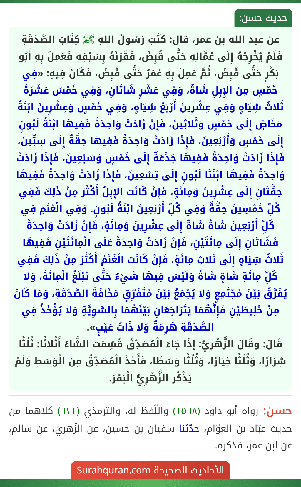 عن عبد الله بن عمر، قال: كَتَبَ رَسُولُ اللهِ ﷺ كِتَابَ الصَّدَقَةِ فَلَمْ يُخْرِجْهُ إِلَى عُمَّالِهِ حَتَّى قُبِضَ، فَقَرَنَهُ بِسَيْفِهِ فَعَمِلَ بِهِ أَبُو بَكْرٍ حَتَّى قُبِضَ، ثُمَّ عَمِلَ بِهِ عُمَرُ حَتَّى قُبِضَ، فَكَانَ فِيهِ: «فِي خَمْسٍ مِن الإِبِلِ شَاةٌ، وَفِي عَشْرٍ شَاتَانِ، وَفِي خَمْسَ عَشْرَةَ ثَلاثُ شِيَاهٍ وَفِي عِشْرِينَ أَرْبَعُ شِيَاهٍ، وَفِي خَمْسٍ وَعِشْرِينَ ابْنَةُ مَخَاضٍ إِلَى خَمْسٍ وَثَلاثِينَ، فَإِنْ زَادَتْ وَاحِدَةً فَفِيهَا ابْنَةُ لَبُونٍ إِلَى خَمْسٍ وَأَرْبَعِينَ، فَإِذَا زَادَتْ وَاحِدَةً فَفِيهَا حِقَّةٌ إِلَى سِتِّينَ، فَإِذَا زَادَتْ وَاحِدَةً فَفِيهَا جَذَعَةٌ إِلَى خَمْسٍ وَسَبْعِينَ، فَإِذَا زَادَتْ وَاحِدَةً فَفِيهَا ابْنَتَا لَبُونٍ إِلَى تِسْعِينَ، فَإِذَا زَادَتْ وَاحِدَةً فَفِيهَا حِقَّتَانِ إِلَى عِشْرِينَ وَمِائَةٍ، فَإِنْ كَانَت الإِبِلُ أَكْثَرَ مِنْ ذَلِكَ فَفِي كُلِّ خَمْسِينَ حِقَّةٌ وَفِي كُلِّ أَرْبَعِينَ ابْنَةُ لَبُونٍ. وَفِي الْغَنَمِ فِي كُلِّ أَرْبَعِينَ شَاةً شَاةٌ إِلَى عِشْرِينَ وَمِائَةٍ، فَإِنْ زَادَتْ وَاحِدَةً فَشَاتَانِ إِلَى مِائَتَيْنِ، فَإِنْ زَادَتْ وَاحِدَةً عَلَى الْمِائَتَيْنِ فَفِيهَا ثَلاثُ شِيَاهٍ إِلَى ثَلاثِ مِائَةٍ، فَإِنْ كَانَت الْغَنَمُ أَكْثَرَ مِنْ ذَلِكَ فَفِي كُلِّ مِائَةِ شَاةٍ شَاةٌ وَلَيْسَ فِيهَا شَيْءٌ حَتَّى تَبْلَغُ الْمِائَةَ، وَلا يُفَرَّقُ بَيْنَ مُجْتَمِعٍ وَلا يُجْمَعُ بَيْنَ مُتَفَرِّقٍ مَخَافَةَ الصَّدَقَةِ، وَمَا كَانَ مِنْ خَلِيطَيْنِ فَإِنَّهُمَا يَتَرَاجَعَانِ بَيْنَهُمَا بِالسَّوِيَّةِ وَلا يُؤْخَذُ فِي الصَّدَقَةِ هَرِمَةٌ وَلا ذَاتُ عَيْبٍ».
قَالَ: وقَالَ الزُّهْرِيُّ: إِذَا جَاءَ الْمُصَدِّقُ قُسِّمَت الشَّاءُ أَثْلاثًا: ثُلُثًا شِرَارًا، وَثُلُثًا خِيَارًا، وَثُلُثًا وَسَطًا، فَأَخَذَ الْمُصَدِّقُ مِن الْوَسَطِ وَلَمْ يَذْكُر الزُّهْرِيُّ الْبَقَرَ.