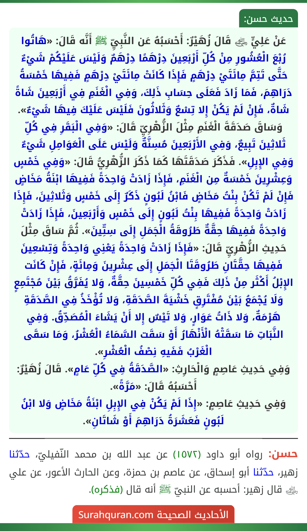 عَنْ عَلِيٍّ ﵁ قَالَ زُهَيْرٌ: أَحْسَبُهُ عَن النَّبِيِّ ﷺ أَنَّه قَالَ: «هَاتُوا رُبْعَ الْعُشُورِ مِنْ كُلِّ أَرْبَعِينَ دِرْهَمًا دِرْهَمٌ وَلَيْسَ عَلَيْكُمْ شَيْءٌ حَتَّى تَتِمَّ مِائَتَيْ دِرْهَمٍ فَإِذَا كَانَتْ مِائَتَيْ دِرْهَمٍ فَفِيهَا خَمْسَةُ دَرَاهِمَ، فَمَا زَادَ فَعَلَى حِسَابِ ذَلِكَ، وَفِي الْغَنَمِ فِي أَرْبَعِينَ شَاةً شَاةٌ، فَإِنْ لَمْ يَكُنْ إِلا تِسْعٌ وَثَلاثُونَ فَلَيْسَ عَلَيْكَ فِيهَا شَيْءٌ». وَسَاقَ صَدَقَةَ الْغَنَمِ مِثْلَ الزُّهْرِيِّ قَالَ: «وَفِي الْبَقَرِ فِي كُلِّ ثَلاثِينَ تَبِيعٌ، وَفِي الأَرْبَعِينَ مُسِنَّةٌ وَلَيْسَ عَلَى الْعَوَامِلِ شَيْءٌ وَفِي الإِبِلِ». فَذَكَرَ صَدَقَتَهَا كَمَا ذَكَرَ الزُّهْرِيُّ قَالَ: «وَفِي خَمْسٍ وَعِشْرِينَ خَمْسَةٌ مِن الْغَنَمِ، فَإِذَا زَادَتْ وَاحِدَةً فَفِيهَا ابْنَةُ مَخَاضٍ فَإِنْ لَمْ تَكُنْ بِنْتُ مَخَاضٍ فَابْنُ لَبُونٍ ذَكَرٌ إِلَى خَمْسٍ وَثَلاثِينَ، فَإِذَا زَادَتْ وَاحِدَةً فَفِيهَا بِنْتُ لَبُونٍ إِلَى خَمْسٍ وَأَرْبَعِينَ، فَإِذَا زَادَتْ وَاحِدَةً فَفِيهَا حِقَّةٌ طَرُوقَةُ الْجَمَلِ إِلَى سِتِّينَ». ثُمَّ سَاقَ مِثْلَ حَدِيثِ الزُّهْرِيِّ قَالَ: «فَإِذَا زَادَتْ وَاحِدَةً يَعْنِي وَاحِدَةً وَتِسْعِينَ فَفِيهَا حِقَّتَانِ طَرُوقَتَا الْجَمَلِ إِلَى عِشْرِينَ وَمِائَةٍ، فَإِنْ كَانَت الإِبْلُ أَكْثَر مِنْ ذَلِكَ فَفِي كُلِّ خَمْسِينَ حِقَّةٌ، وَلا يُفَرَّقُ بَيْنَ مُجْتَمِعٍ وَلَا يُجْمَعُ بَيْنَ مُفْتَرِقٍ خَشْيَةَ الصَّدَقَةِ، وَلا تُؤْخَذُ فِي الصَّدَقَةِ هَرْمَةٌ، وَلا ذَاتُ عَوَارٍ، وَلا تَيْسٌ إِلا أَنْ يَشَاءَ الْمُصَدِّقُ. وَفِي النَّبَاتِ مَا سَقَتْهُ الْأَنْهَارُ أَوْ سَقَت السَّمَاءُ الْعُشْرُ، وَمَا سَقَى الْغَرْبُ فَفَيهِ نِصْفُ الْعُشْرِ».
وَفِي حَدِيثِ عَاصِمٍ وَالْحَارِثِ: «الصَّدَقَةُ فِي كُلِّ عَامٍ». قَالَ زُهَيْرٌ: أَحْسَبُهُ قَالَ: «مَرَّةً».
وَفِي حَدِيثِ عَاصِمٍ: «إِذَا لَمْ يَكُنْ فِي الإِبِلِ ابْنَةُ مَخَاضٍ وَلا ابْنُ لَبُونٍ فَعَشَرَةُ دَرَاهِمَ أَوْ شَاتَانِ».