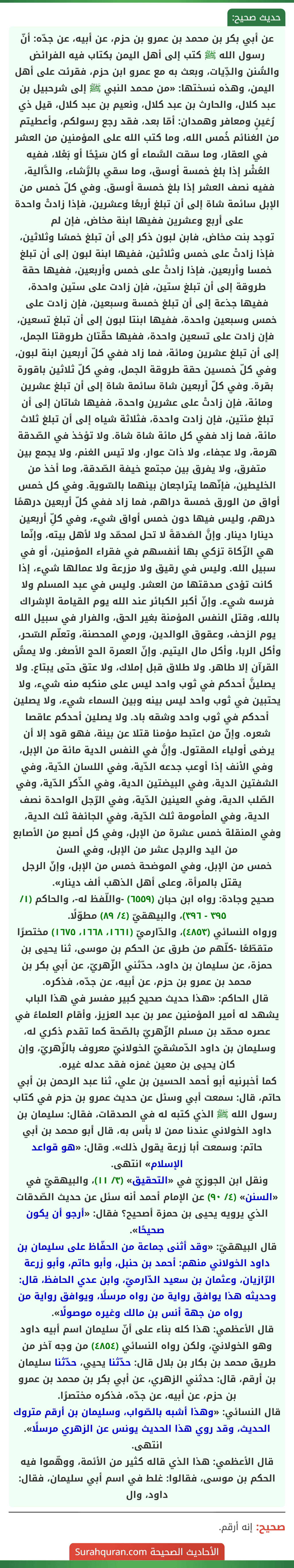 عن أبي بكر بن محمد بن عمرو بن حزم، عن أبيه، عن جدّه: أنّ رسول الله ﷺ كتب إلى أهل اليمن بكتاب فيه الفرائض والسُّنن والدِّيات، وبعث به مع عمرو ابن حزم، فقرئت على أهل اليمن، وهذه نسختها: «من محمد النبي ﷺ إلى شرحبيل بن عبد كلال، والحارث بن عبد كلال، ونعيم بن عبد كلال، قيل ذي رُعَينٍ ومعافر وهمدان: أمّا بعد، فقد رجع رسولكم، وأعطيتم من الغنائم خُمس الله، وما كتب الله على المؤمنين من العشر في العقار، وما سقت السَّماء أو كان سَيْحًا أو بَعْلا، ففيه العُشْر إذا بلغ خمسة أوسق، وما سقي بالرَّشاء، والدَّالية، ففيه نصف العشر إذا بلغ خمسة أوسق. وفي كلّ خمس من الإبل سائمة شاة إلى أن تبلغ أربعًا وعشرين، فإذا زادتْ واحدة على أربع وعشرين ففيها ابنة مخاض، فإن لم
توجد بنت مخاض، فابن لبون ذكر إلى أن تبلغ خمسًا وثلاثين، فإذا زادتْ على خمس وثلاثين، ففيها ابنة لبون إلى أن تبلغ خمسا وأربعين، فإذا زادتْ على خمس وأربعين، ففيها حقة طروقة إلى أن تبلغ ستين، فإن زادت على ستين واحدة، ففيها جذعة إلى أن تبلغ خمسة وسبعين، فإن زادت على خمس وسبعين واحدة، ففيها ابنتا لبون إلى أن تبلغ تسعين، فإن زادت على تسعين واحدة، ففيها حقّتان طروقتا الجمل، إلى أن تبلغ عشرين ومائة، فما زاد ففي كلّ أربعين ابنة لبون، وفي كلّ خمسين حقة طروقة الجمل، وفي كلّ ثلاثين باقورة بقرة. وفي كلّ أربعين شاة سائمة شاة إلى أن تبلغ عشرين ومائة، فإن زادتْ على عشرين واحدة، ففيها شاتان إلى أن تبلغ مئتين، فإن زادت واحدة، فثلاثة شياه إلى أن تبلغ ثلاث مائة، فما زاد ففي كل مائة شاة شاة. ولا تؤخذ في الصّدقة هرمة، ولا عجفاء، ولا ذات عوار، ولا تيس الغنم، ولا يجمع بين متفرق، ولا يفرق بين مجتمع خيفة الصّدقة، وما أخذ من الخليطين، فإنّهما يتراجعان بينهما بالسّوية. وفي كل خمس أواق من الورق خمسة دراهم، فما زاد ففي كلّ أربعين درهمًا درهم، وليس فيها دون خمس أواق شيء، وفي كلِّ أربعين دينارا دينار. وإنَّ الصَدقةَ لا تحل لمحمّد ولا لأهل بيته، وإنّما هي الزّكاة تزكي بها أنفسهم في فقراء المؤمنين، أو في سبيل الله. وليس في رقيق ولا مزرعة ولا عمالها شيء، إذا كانت تؤدى صدقتها من العشر. وليس في عبد المسلم ولا فرسه شيء. وإنّ أكبر الكبائر عند الله يوم القيامة الإشراك بالله، وقتل النفس المؤمنة بغير الحق، والفرار في سبيل الله يوم الزحف، وعقوق الوالدين، ورمي المحصنة، وتعلّم السّحر، وأكل الربا، وأكل مال اليتيم. وإنّ العمرة الحج الأصغر. ولا يمسُّ القرآن إلا طاهر. ولا طلاق قبل إملاك، ولا عتق حتى يبتاع. ولا يصلينَّ أحدكم في ثوب واحد ليس على منكبه منه شيء، ولا يحتبين في ثوب واحد ليس بينه وبين السماء شيء، ولا يصلين أحدكم في ثوب واحد وشقه باد. ولا يصلين أحدكم عاقصا شعره. وإنّ من اعتبط مؤمنا قتلا عن بينة، فهو قود إلا أن يرضى أولياء المقتول. وإنَّ في النفس الدية مائة من الإبل، وفي الأنف إذا أوعب جدعه الدّية، وفي اللسان الدّية، وفي الشفتين الدية، وفي البيضتين الدية، وفي الذّكر الدّية، وفي الصّلب الدية، وفي العينين الدّية، وفي الرّجل الواحدة نصف الدية، وفي المأمومة ثلث الدّية، وفي الجائفة ثلث الدية، وفي المنقلة خمس عشرة من الإبل، وفي كل أصبع من الأصابع من اليد والرجل عشر من الإبل، وفي السن
خمس من الإبل، وفي الموضحة خمس من الإبل، وإنّ الرجل يقتل بالمرأة، وعلى أهل الذهب ألف دينار».
صحيح وجادة: رواه ابن حبان (٦٥٥٩) -واللّفظ له-، والحاكم (١/ ٣٩٥ - ٣٩٦)، والبيهقيّ (٤/ ٨٩) مطوّلًا.
ورواه النسائي (٤٨٥٣)، والدّارميّ (١٦٦١، ١٦٦٨، ١٦٧٥) مختصرًا متقطّعًا -كلّهم من طرق عن الحكم بن موسى، ثنا يحيى بن حمزة، عن سليمان بن داود، حدّثني الزّهريّ، عن أبي بكر بن محمد بن عمرو بن حزم، عن أبيه، عن جدّه، فذكره.
قال الحاكم: «هذا حديث صحيح كبير مفسر في هذا الباب يشهد له أمير المؤمنين عمر بن عبد العزيز، وأقام العلماءُ في عصره محمّد بن مسلم الزّهريّ بالصّحة كما تقدم ذكري له، وسليمان بن داود الدّمشقيّ الخولانيّ معروف بالزّهريّ، وإن كان يحيى بن معين غمزه فقد عدله غيره.
كما أخبرنيه أبو أحمد الحسين بن علي، ثنا عبد الرحمن بن أبي حاتم، قال: سمعت أبي وسئل عن حديث عمرو بن حزم في كتاب رسول الله ﷺ الذي كتبه له في الصدقات، فقال: سليمان بن داود الخولاني عندنا ممن لا بأس به، قال أبو محمد بن أبي حاتم: وسمعت أبا زرعة يقول ذلك». وقال: «هو قواعد الإسلام» انتهى.
ونقل ابن الجوزيّ في «التحقيق» (٣/ ١١)، والبيهقيّ في «السنن» (٤/ ٩٠) عن الإمام أحمد أنه سئل عن حديث الصّدقات الذي يرويه يحيى بن حمزة أصحيح؟ فقال: «أرجو أن يكون صحيحًا».
قال البيهقيّ: «وقد أثنى جماعة من الحفّاظ على سليمان بن داود الخولاني منهم: أحمد بن حنبل، وأبو حاتم، وأبو زرعة الرّازيان، وعثمان بن سعيد الدّارميّ، وابن عدي الحافظ، قال: وحديثه هذا يوافق رواية من رواه مرسلًا، ويوافق رواية من رواه من جهة أنس بن مالك وغيره موصولًا».
قال الأعظمي: هذا كله بناء على أنّ سليمان اسم أبيه داود وهو الخولانيّ، ولكن رواه النسائي (٤٨٥٤) من وجه آخر من طريق محمد بن بكار بن بلال قال: حدّثنا يحيي، حدّثنا سليمان بن أرقم، قال: حدثني الزهري، عن أبي بكر بن محمد بن عمرو بن حزم، عن أبيه، عن جدّه، فذكره مختصرًا.
قال النسائي: «وهذا أشبه بالصّواب، وسليمان بن أرقم متروك الحديث، وقد روي هذا الحديث يونس عن الزهري مرسلًا». انتهى.
قال الأعظمي: هذا الذي قاله كثير من الأئمة، ووهّموا فيه الحكم بن موسى، فقالوا: غلط في اسم أبي سليمان، فقال: داود، وال عن أبي بكر بن محمد بن عمرو بن حزم، عن أبيه، عن جدّه: أنّ رسول الله ﷺ كتب إلى أهل اليمن بكتاب فيه الفرائض والسُّنن والدِّيات، وبعث به مع عمرو ابن حزم، فقرئت على أهل اليمن، وهذه نسختها: «من محمد النبي ﷺ إلى شرحبيل بن عبد كلال، والحارث بن عبد كلال، ونعيم بن عبد كلال، قيل ذي رُعَينٍ ومعافر وهمدان: أمّا بعد، فقد رجع رسولكم، وأعطيتم من الغنائم خُمس الله، وما كتب الله على المؤمنين من العشر في العقار، وما سقت السَّماء أو كان سَيْحًا أو بَعْلا، ففيه العُشْر إذا بلغ خمسة أوسق، وما سقي بالرَّشاء، والدَّالية، ففيه نصف العشر إذا بلغ خمسة أوسق. وفي كلّ خمس من الإبل سائمة شاة إلى أن تبلغ أربعًا وعشرين، فإذا زادتْ واحدة على أربع وعشرين ففيها ابنة مخاض، فإن لم
توجد بنت مخاض، فابن لبون ذكر إلى أن تبلغ خمسًا وثلاثين، فإذا زادتْ على خمس وثلاثين، ففيها ابنة لبون إلى أن تبلغ خمسا وأربعين، فإذا زادتْ على خمس وأربعين، ففيها حقة طروقة إلى أن تبلغ ستين، فإن زادت على ستين واحدة، ففيها جذعة إلى أن تبلغ خمسة وسبعين، فإن زادت على خمس وسبعين واحدة، ففيها ابنتا لبون إلى أن تبلغ تسعين، فإن زادت على تسعين واحدة، ففيها حقّتان طروقتا الجمل، إلى أن تبلغ عشرين ومائة، فما زاد ففي كلّ أربعين ابنة لبون، وفي كلّ خمسين حقة طروقة الجمل، وفي كلّ ثلاثين باقورة بقرة. وفي كلّ أربعين شاة سائمة شاة إلى أن تبلغ عشرين ومائة، فإن زادتْ على عشرين واحدة، ففيها شاتان إلى أن تبلغ مئتين، فإن زادت واحدة، فثلاثة شياه إلى أن تبلغ ثلاث مائة، فما زاد ففي كل مائة شاة شاة. ولا تؤخذ في الصّدقة هرمة، ولا عجفاء، ولا ذات عوار، ولا تيس الغنم، ولا يجمع بين متفرق، ولا يفرق بين مجتمع خيفة الصّدقة، وما أخذ من الخليطين، فإنّهما يتراجعان بينهما بالسّوية. وفي كل خمس أواق من الورق خمسة دراهم، فما زاد ففي كلّ أربعين درهمًا درهم، وليس فيها دون خمس أواق شيء، وفي كلِّ أربعين دينارا دينار. وإنَّ الصَدقةَ لا تحل لمحمّد ولا لأهل بيته، وإنّما هي الزّكاة تزكي بها أنفسهم في فقراء المؤمنين، أو في سبيل الله. وليس في رقيق ولا مزرعة ولا عمالها شيء، إذا كانت تؤدى صدقتها من العشر. وليس في عبد المسلم ولا فرسه شيء. وإنّ أكبر الكبائر عند الله يوم القيامة الإشراك بالله، وقتل النفس المؤمنة بغير الحق، والفرار في سبيل الله يوم الزحف، وعقوق الوالدين، ورمي المحصنة، وتعلّم السّحر، وأكل الربا، وأكل مال اليتيم. وإنّ العمرة الحج الأصغر. ولا يمسُّ القرآن إلا طاهر. ولا طلاق قبل إملاك، ولا عتق حتى يبتاع. ولا يصلينَّ أحدكم في ثوب واحد ليس على منكبه منه شيء، ولا يحتبين في ثوب واحد ليس بينه وبين السماء شيء، ولا يصلين أحدكم في ثوب واحد وشقه باد. ولا يصلين أحدكم عاقصا شعره. وإنّ من اعتبط مؤمنا قتلا عن بينة، فهو قود إلا أن يرضى أولياء المقتول. وإنَّ في النفس الدية مائة من الإبل، وفي الأنف إذا أوعب جدعه الدّية، وفي اللسان الدّية، وفي الشفتين الدية، وفي البيضتين الدية، وفي الذّكر الدّية، وفي الصّلب الدية، وفي العينين الدّية، وفي الرّجل الواحدة نصف الدية، وفي المأمومة ثلث الدّية، وفي الجائفة ثلث الدية، وفي المنقلة خمس عشرة من الإبل، وفي كل أصبع من الأصابع من اليد والرجل عشر من الإبل، وفي السن
خمس من الإبل، وفي الموضحة خمس من الإبل، وإنّ الرجل يقتل بالمرأة، وعلى أهل الذهب ألف دينار».
صحيح وجادة: رواه ابن حبان (٦٥٥٩) -واللّفظ له-، والحاكم (١/ ٣٩٥ - ٣٩٦)، والبيهقيّ (٤/ ٨٩) مطوّلًا.
ورواه النسائي (٤٨٥٣)، والدّارميّ (١٦٦١، ١٦٦٨، ١٦٧٥) مختصرًا متقطّعًا -كلّهم من طرق عن الحكم بن موسى، ثنا يحيى بن حمزة، عن سليمان بن داود، حدّثني الزّهريّ، عن أبي بكر بن محمد بن عمرو بن حزم، عن أبيه، عن جدّه، فذكره.
قال الحاكم: «هذا حديث صحيح كبير مفسر في هذا الباب يشهد له أمير المؤمنين عمر بن عبد العزيز، وأقام العلماءُ في عصره محمّد بن مسلم الزّهريّ بالصّحة كما تقدم ذكري له، وسليمان بن داود الدّمشقيّ الخولانيّ معروف بالزّهريّ، وإن كان يحيى بن معين غمزه فقد عدله غيره.
كما أخبرنيه أبو أحمد الحسين بن علي، ثنا عبد الرحمن بن أبي حاتم، قال: سمعت أبي وسئل عن حديث عمرو بن حزم في كتاب رسول الله ﷺ الذي كتبه له في الصدقات، فقال: سليمان بن داود الخولاني عندنا ممن لا بأس به، قال أبو محمد بن أبي حاتم: وسمعت أبا زرعة يقول ذلك». وقال: «هو قواعد الإسلام» انتهى.
ونقل ابن الجوزيّ في «التحقيق» (٣/ ١١)، والبيهقيّ في «السنن» (٤/ ٩٠) عن الإمام أحمد أنه سئل عن حديث الصّدقات الذي يرويه يحيى بن حمزة أصحيح؟ فقال: «أرجو أن يكون صحيحًا».
قال البيهقيّ: «وقد أثنى جماعة من الحفّاظ على سليمان بن داود الخولاني منهم: أحمد بن حنبل، وأبو حاتم، وأبو زرعة الرّازيان، وعثمان بن سعيد الدّارميّ، وابن عدي الحافظ، قال: وحديثه هذا يوافق رواية من رواه مرسلًا، ويوافق رواية من رواه من جهة أنس بن مالك وغيره موصولًا».
قال الأعظمي: هذا كله بناء على أنّ سليمان اسم أبيه داود وهو الخولانيّ، ولكن رواه النسائي (٤٨٥٤) من وجه آخر من طريق محمد بن بكار بن بلال قال: حدّثنا يحيي، حدّثنا سليمان بن أرقم، قال: حدثني الزهري، عن أبي بكر بن محمد بن عمرو بن حزم، عن أبيه، عن جدّه، فذكره مختصرًا.
قال النسائي: «وهذا أشبه بالصّواب، وسليمان بن أرقم متروك الحديث، وقد روي هذا الحديث يونس عن الزهري مرسلًا». انتهى.
قال الأعظمي: هذا الذي قاله كثير من الأئمة، ووهّموا فيه الحكم بن موسى، فقالوا: غلط في اسم أبي سليمان، فقال: داود، وال