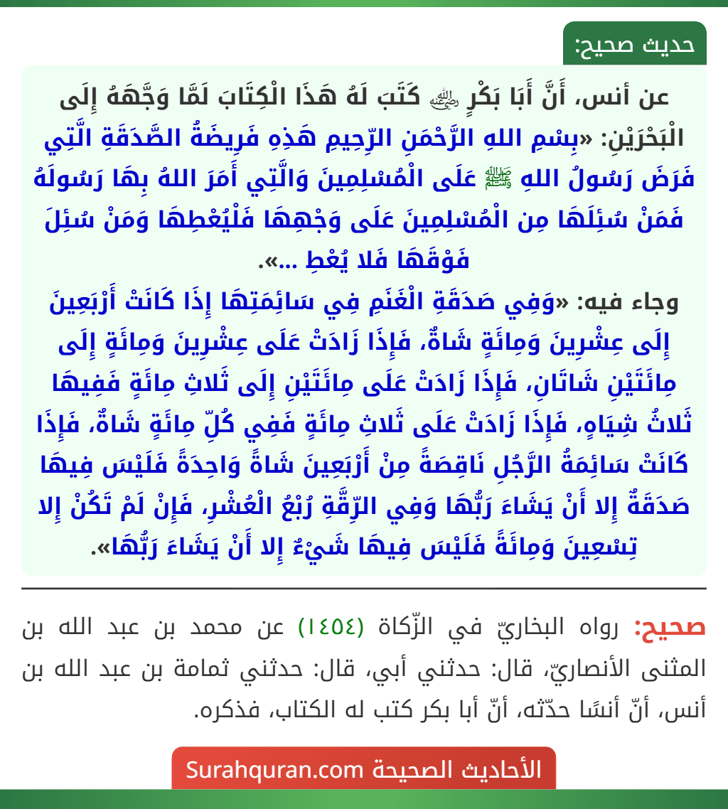 عن أنس، أَنَّ أَبَا بَكْرٍ ﵁ كَتَبَ لَهُ هَذَا الْكِتَابَ لَمَّا وَجَّهَهُ إِلَى الْبَحْرَيْنِ: «بِسْمِ اللهِ الرَّحْمَنِ الرِّحِيمِ هَذِهِ فَرِيضَةُ الصَّدَقَةِ الَّتِي فَرَضَ رَسُولُ اللهِ ﷺ عَلَى الْمُسْلِمِينَ وَالَّتِي أَمَرَ اللهُ بِهَا رَسُولَهُ فَمَنْ سُئِلَهَا مِن الْمُسْلِمِينَ عَلَى وَجْهِهَا فَلْيُعْطِهَا وَمَنْ سُئِلَ فَوْقَهَا فَلا يُعْطِ ...».
وجاء فيه: «وَفِي صَدَقَةِ الْغَنَمِ فِي سَائِمَتِهَا إِذَا كَانَتْ أَرْبَعِينَ إِلَى عِشْرِينَ وَمِائَةٍ شَاةٌ، فَإِذَا زَادَتْ عَلَى عِشْرِينَ وَمِائَةٍ إِلَى مِائَتَيْنِ شَاتَانِ، فَإِذَا زَادَتْ عَلَى مِائَتَيْنِ إِلَى ثَلاثِ مِائَةٍ فَفِيهَا ثَلاثُ شِيَاهٍ، فَإِذَا زَادَتْ عَلَى ثَلاثِ مِائَةٍ فَفِي كُلِّ مِائَةٍ شَاةٌ، فَإِذَا كَانَتْ سَائِمَةُ الرَّجُلِ نَاقِصَةً مِنْ أَرْبَعِينَ شَاةً وَاحِدَةً فَلَيْسَ فِيهَا صَدَقَةٌ إِلا أَنْ يَشَاءَ رَبُّهَا وَفِي الرِّقَّةِ رُبْعُ الْعُشْرِ، فَإِنْ لَمْ تَكُنْ إِلا تِسْعِينَ وَمِائَةً فَلَيْسَ فِيهَا شَيْءٌ إِلا أَنْ يَشَاءَ رَبُّهَا». عن أنس، أَنَّ أَبَا بَكْرٍ ﵁ كَتَبَ لَهُ هَذَا الْكِتَابَ لَمَّا وَجَّهَهُ إِلَى الْبَحْرَيْنِ: «بِسْمِ اللهِ الرَّحْمَنِ الرِّحِيمِ هَذِهِ فَرِيضَةُ الصَّدَقَةِ الَّتِي فَرَضَ رَسُولُ اللهِ ﷺ عَلَى الْمُسْلِمِينَ وَالَّتِي أَمَرَ اللهُ بِهَا رَسُولَهُ فَمَنْ سُئِلَهَا مِن الْمُسْلِمِينَ عَلَى وَجْهِهَا فَلْيُعْطِهَا وَمَنْ سُئِلَ فَوْقَهَا فَلا يُعْطِ ...».
وجاء فيه: «وَفِي صَدَقَةِ الْغَنَمِ فِي سَائِمَتِهَا إِذَا كَانَتْ أَرْبَعِينَ إِلَى عِشْرِينَ وَمِائَةٍ شَاةٌ، فَإِذَا زَادَتْ عَلَى عِشْرِينَ وَمِائَةٍ إِلَى مِائَتَيْنِ شَاتَانِ، فَإِذَا زَادَتْ عَلَى مِائَتَيْنِ إِلَى ثَلاثِ مِائَةٍ فَفِيهَا ثَلاثُ شِيَاهٍ، فَإِذَا زَادَتْ عَلَى ثَلاثِ مِائَةٍ فَفِي كُلِّ مِائَةٍ شَاةٌ، فَإِذَا كَانَتْ سَائِمَةُ الرَّجُلِ نَاقِصَةً مِنْ أَرْبَعِينَ شَاةً وَاحِدَةً فَلَيْسَ فِيهَا صَدَقَةٌ إِلا أَنْ يَشَاءَ رَبُّهَا وَفِي الرِّقَّةِ رُبْعُ الْعُشْرِ، فَإِنْ لَمْ تَكُنْ إِلا تِسْعِينَ وَمِائَةً فَلَيْسَ فِيهَا شَيْءٌ إِلا أَنْ يَشَاءَ رَبُّهَا».