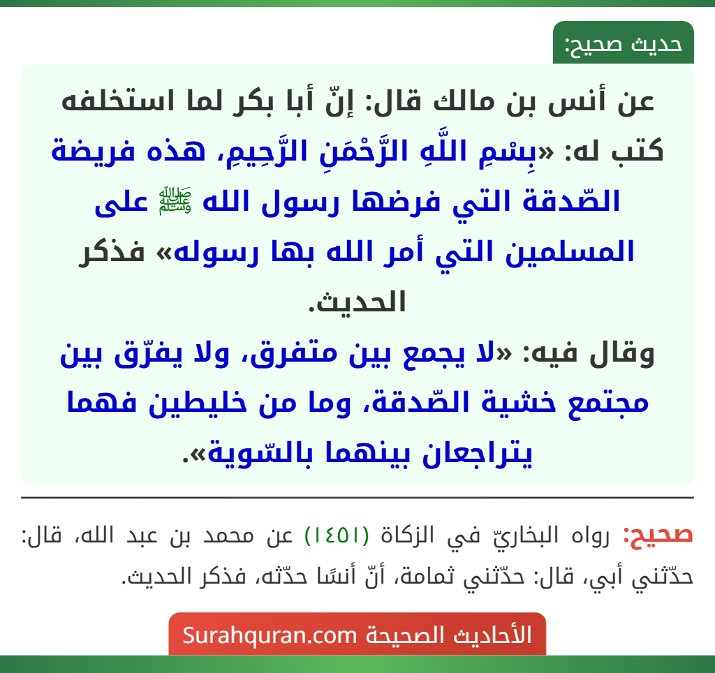 عن أنس بن مالك قال: إنّ أبا بكر لما استخلفه كتب له: «بِسْمِ اللَّهِ الرَّحْمَنِ الرَّحِيمِ، هذه فريضة الصّدقة التي فرضها رسول الله ﷺ على المسلمين التي أمر الله بها رسوله» فذكر الحديث.
وقال فيه: «لا يجمع بين متفرق، ولا يفرّق بين مجتمع خشية الصّدقة، وما من خليطين فهما يتراجعان بينهما بالسّوية». عن أنس بن مالك قال: إنّ أبا بكر لما استخلفه كتب له: «بِسْمِ اللَّهِ الرَّحْمَنِ الرَّحِيمِ، هذه فريضة الصّدقة التي فرضها رسول الله ﷺ على المسلمين التي أمر الله بها رسوله» فذكر الحديث.
وقال فيه: «لا يجمع بين متفرق، ولا يفرّق بين مجتمع خشية الصّدقة، وما من خليطين فهما يتراجعان بينهما بالسّوية».