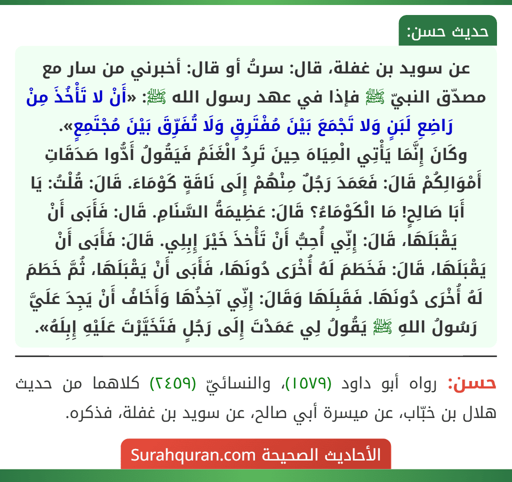 عن سويد بن غفلة، قال: سرتُ أو قال: أخبرني من سار مع مصدّق النبيّ ﷺ فإذا في عهد رسول الله ﷺ: «أَنْ لا تَأْخُذَ مِنْ رَاضِعِ لَبَنٍ وَلا تَجْمَعَ بَيْنَ مُفْتَرِقٍ وَلَا تُفَرِّقَ بَيْنَ مُجْتَمِعٍ».
وكَانَ إِنَّمَا يَأْتِي الْمِيَاهَ حِينَ تَرِدُ الْغَنَمُ فَيَقُولُ أَدُّوا صَدَقَاتِ أَمْوَالِكُمْ قَالَ: فَعَمَدَ رَجُلٌ مِنْهُمْ إِلَى نَاقَةٍ كَوْمَاءَ. قَالَ: قُلْتُ: يَا أَبَا صَالِحٍ! مَا الْكَوْمَاءُ؟ قَالَ: عَظِيمَةُ السَّنَامِ. قَال: فَأَبَى أَنْ يَقْبَلَهَا، قَالَ: إِنِّي أُحِبُّ أَنْ تَأْخذَ خَيْرَ إِبِلِي. قَالَ: فَأَبَى أَنْ
يَقْبَلَهَا، قَالَ: فَخَطَمَ لَهُ أُخْرَى دُونَهَا، فَأَبَى أَنْ يَقْبَلَهَا، ثُمَّ خَطَمَ لَهُ أُخْرَى دُونَهَا. فَقَبِلَهَا وَقَالَ: إِنِّي آخِذُهَا وَأَخَافُ أَنْ يَجِدَ عَلَيَّ رَسُولُ اللهِ ﷺ يَقُولُ لِي عَمَدْتَ إِلَى رَجُلٍ فَتَخَيَّرْتَ عَلَيْهِ إِبِلَهُ».