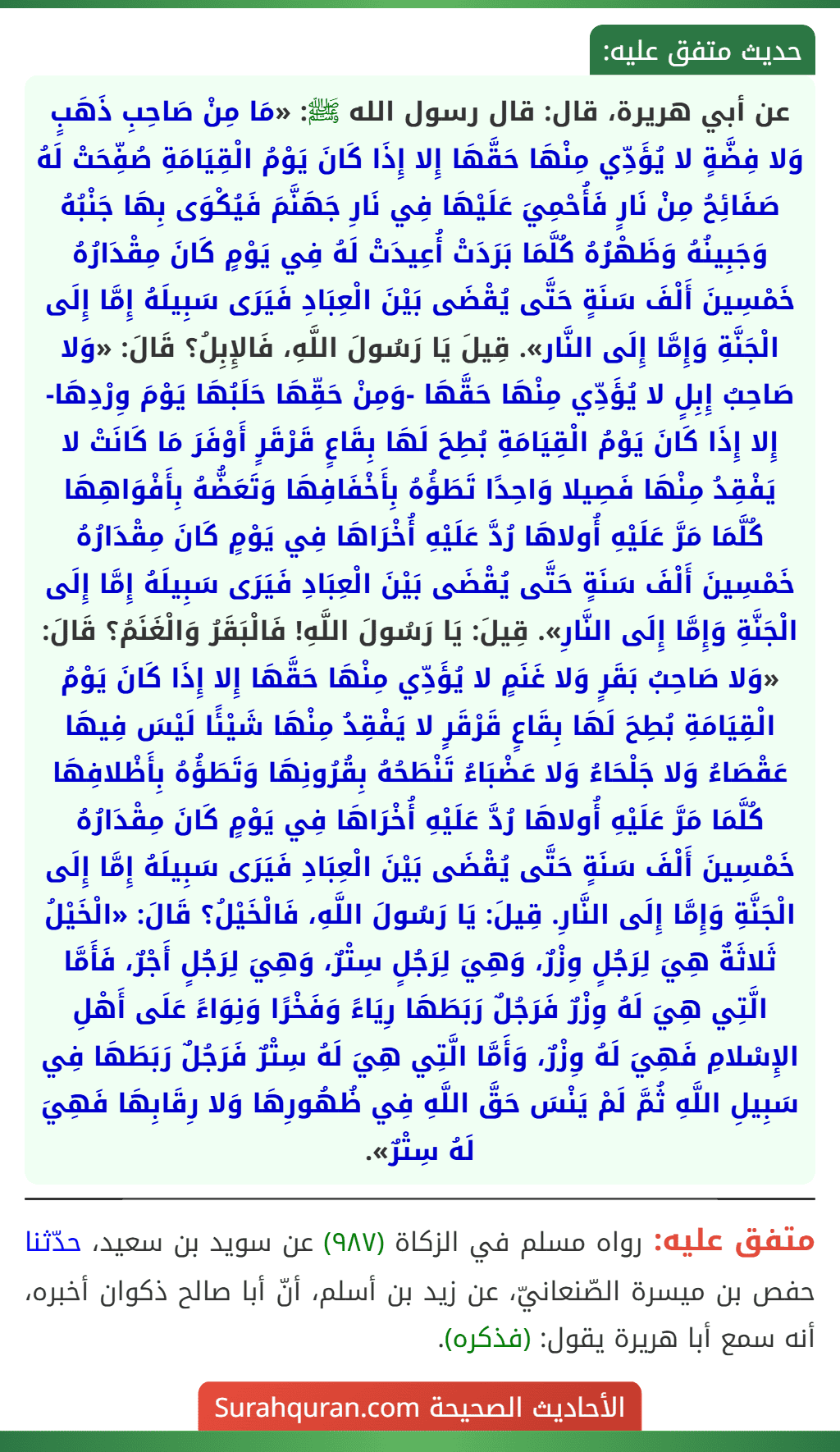 عن أبي هريرة، قال: قال رسول الله ﷺ: «مَا مِنْ صَاحِبِ ذَهَبٍ وَلا فِضَّةٍ لا يُؤَدِّي مِنْهَا حَقَّهَا إِلا إِذَا كَانَ يَوْمُ الْقِيَامَةِ صُفِّحَتْ لَهُ صَفَائِحُ مِنْ نَارٍ فَأُحْمِيَ عَلَيْهَا فِي نَارِ جَهَنَّمَ فَيُكْوَى بِهَا جَنْبُهُ وَجَبِينُهُ وَظَهْرُهُ كُلَّمَا بَرَدَتْ أُعِيدَتْ لَهُ فِي يَوْمٍ كَانَ مِقْدَارُهُ خَمْسِينَ أَلْفَ سَنَةٍ حَتَّى يُقْضَى بَيْنَ الْعِبَادِ فَيَرَى سَبِيلَهُ إِمَّا إِلَى الْجَنَّةِ وَإِمَّا إِلَى النَّار». قِيلَ يَا رَسُولَ اللَّهِ، فَالإِبِلُ؟ قَالَ: «وَلا صَاحِبُ إِبِلٍ لا يُؤَدِّي مِنْهَا حَقَّهَا -وَمِنْ حَقِّهَا حَلَبُهَا يَوْمَ وِرْدِهَا- إِلا إِذَا كَانَ يَوْمُ الْقِيَامَةِ بُطِحَ لَهَا بِقَاعٍ قَرْقَرٍ أَوْفَرَ مَا كَانَتْ لا يَفْقِدُ مِنْهَا فَصِيلا وَاحِدًا تَطَؤُهُ بِأَخْفَافِهَا وَتَعَضُّهُ بِأَفْوَاهِهَا كُلَّمَا مَرَّ عَلَيْهِ أُولاهَا رُدَّ عَلَيْهِ أُخْرَاهَا فِي يَوْمٍ كَانَ مِقْدَارُهُ خَمْسِينَ أَلْفَ سَنَةٍ حَتَّى يُقْضَى بَيْنَ الْعِبَادِ فَيَرَى سَبِيلَهُ إِمَّا إِلَى الْجَنَّةِ وَإِمَّا إِلَى النَّارِ». قِيلَ: يَا رَسُولَ اللَّهِ! فَالْبَقَرُ وَالْغَنَمُ؟ قَالَ: «وَلا صَاحِبُ بَقَرٍ وَلا غَنَمٍ لا يُؤَدِّي مِنْهَا حَقَّهَا إِلا إِذَا كَانَ يَوْمُ الْقِيَامَةِ بُطِحَ لَهَا بِقَاعٍ قَرْقَرٍ لا يَفْقِدُ مِنْهَا شَيْئًا لَيْسَ فِيهَا عَقْصَاءُ وَلا جَلْحَاءُ وَلا عَضْبَاءُ تَنْطَحُهُ بِقُرُونِهَا وَتَطَؤُهُ بِأَظْلافِهَا كُلَّمَا مَرَّ عَلَيْهِ أُولاهَا رُدَّ عَلَيْهِ أُخْرَاهَا فِي يَوْمٍ كَانَ مِقْدَارُهُ خَمْسِينَ أَلْفَ سَنَةٍ حَتَّى يُقْضَى بَيْنَ الْعِبَادِ فَيَرَى سَبِيلَهُ إِمَّا إِلَى الْجَنَّةِ وَإِمَّا إِلَى النَّارِ. قِيلَ: يَا رَسُولَ اللَّهِ، فَالْخَيْلُ؟ قَالَ: «الْخَيْلُ ثَلاثَةٌ هِيَ لِرَجُلٍ وِزْرٌ، وَهِيَ لِرَجُلٍ سِتْرٌ، وَهِيَ لِرَجُلٍ أَجْرٌ، فَأَمَّا الَّتِي هِيَ لَهُ وِزْرٌ فَرَجُلٌ رَبَطَهَا رِيَاءً وَفَخْرًا وَنِوَاءً عَلَى أَهْلِ الإِسْلامِ فَهِيَ لَهُ وِزْرٌ، وَأَمَّا الَّتِي هِيَ لَهُ سِتْرٌ فَرَجُلٌ رَبَطَهَا فِي سَبِيلِ اللَّهِ ثُمَّ لَمْ يَنْسَ حَقَّ اللَّهِ فِي ظُهُورِهَا وَلا رِقَابِهَا فَهِيَ لَهُ سِتْرٌ».