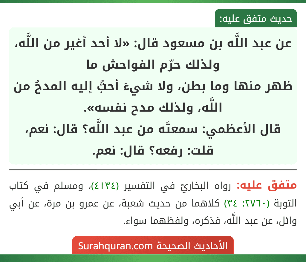 عن عبد اللَّه بن مسعود قال: «لا أحد أغير من اللَّه، ولذلك حرّم الفواحش ما
ظهر منها وما بطن، ولا شيءَ أحبُّ إليه المدحُ من اللَّه، ولذلك مدح نفسه».
قال الأعظمي: سمعتَه من عبد اللَّه؟ قال: نعم، قلت: رفعه؟ قال: نعم.