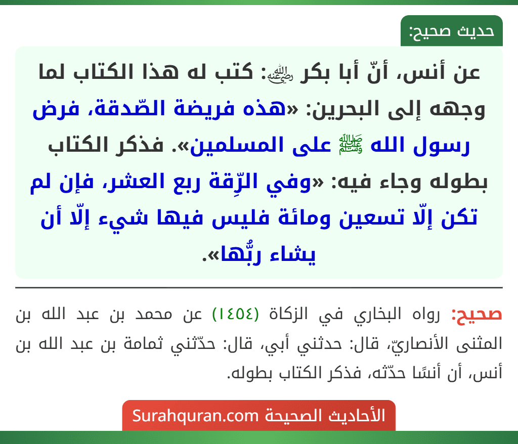 عن أنس، أنّ أبا بكر ﵁: كتب له هذا الكتاب لما وجهه إلى البحرين: «هذه فريضة الصّدقة، فرض رسول الله ﷺ على المسلمين». فذكر الكتاب بطوله وجاء فيه: «وفي الرِّقة ربع العشر، فإن لم تكن إلّا تسعين ومائة فليس فيها شيء إلّا أن يشاء ربُّها». عن أنس، أنّ أبا بكر ﵁: كتب له هذا الكتاب لما وجهه إلى البحرين: «هذه فريضة الصّدقة، فرض رسول الله ﷺ على المسلمين». فذكر الكتاب بطوله وجاء فيه: «وفي الرِّقة ربع العشر، فإن لم تكن إلّا تسعين ومائة فليس فيها شيء إلّا أن يشاء ربُّها».