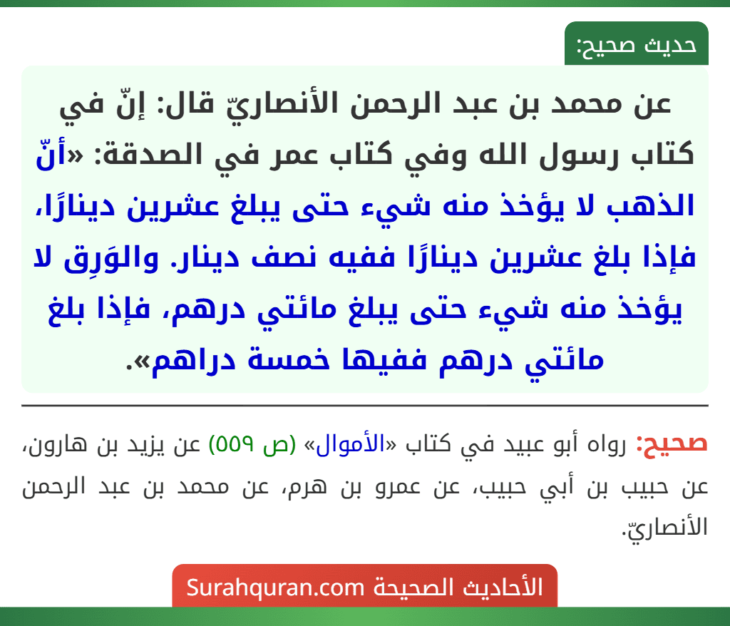عن محمد بن عبد الرحمن الأنصاريّ قال: إنّ في كتاب رسول الله وفي كتاب عمر في الصدقة: «أنّ الذهب لا يؤخذ منه شيء حتى يبلغ عشرين دينارًا، فإذا بلغ عشرين دينارًا ففيه نصف دينار. والوَرِق لا يؤخذ منه شيء حتى يبلغ مائتي درهم، فإذا بلغ مائتي درهم ففيها خمسة دراهم». عن محمد بن عبد الرحمن الأنصاريّ قال: إنّ في كتاب رسول الله وفي كتاب عمر في الصدقة: «أنّ الذهب لا يؤخذ منه شيء حتى يبلغ عشرين دينارًا، فإذا بلغ عشرين دينارًا ففيه نصف دينار. والوَرِق لا يؤخذ منه شيء حتى يبلغ مائتي درهم، فإذا بلغ مائتي درهم ففيها خمسة دراهم».