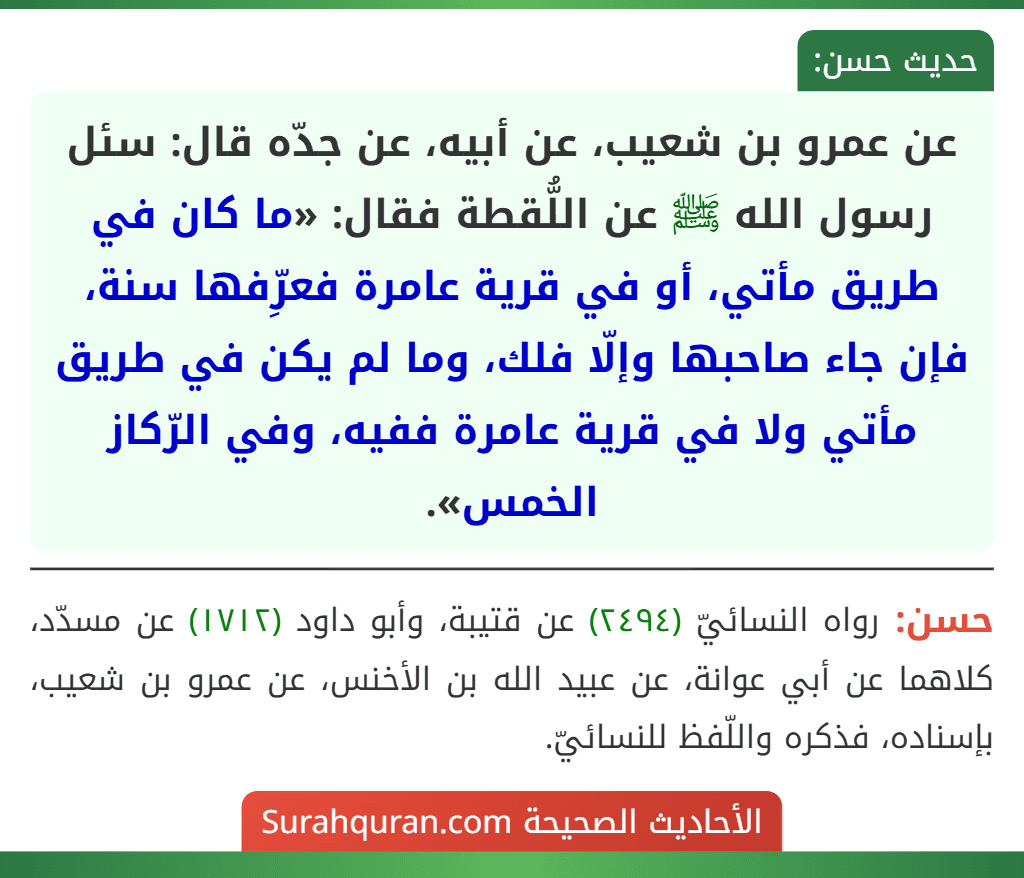 عن عمرو بن شعيب، عن أبيه، عن جدّه قال: سئل رسول الله ﷺ عن اللُّقطة فقال: «ما كان في طريق مأتي، أو في قرية عامرة فعرِّفها سنة، فإن جاء صاحبها وإلّا فلك، وما لم يكن في طريق مأتي ولا في قرية عامرة ففيه، وفي الرّكاز الخمس». عن عمرو بن شعيب، عن أبيه، عن جدّه قال: سئل رسول الله ﷺ عن اللُّقطة فقال: «ما كان في طريق مأتي، أو في قرية عامرة فعرِّفها سنة، فإن جاء صاحبها وإلّا فلك، وما لم يكن في طريق مأتي ولا في قرية عامرة ففيه، وفي الرّكاز الخمس».