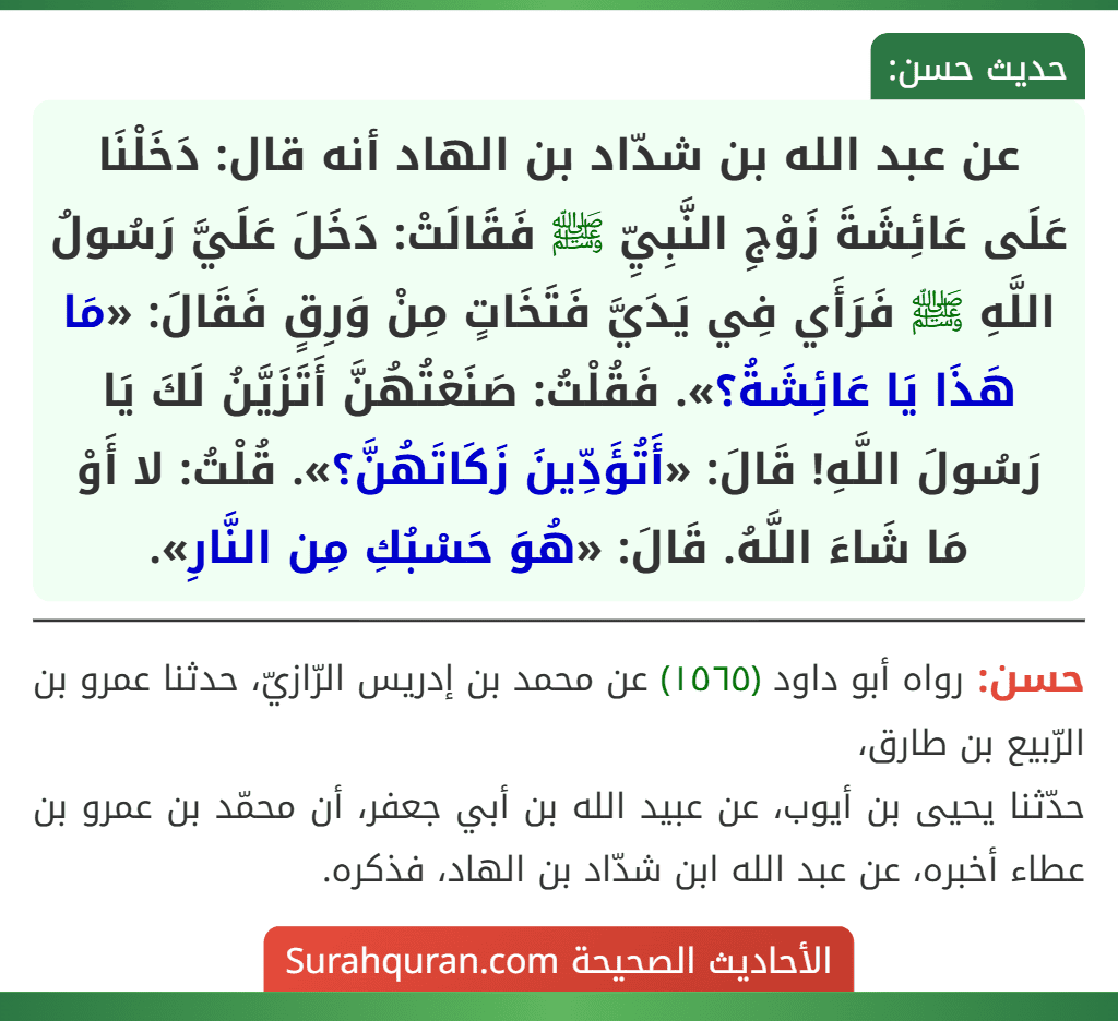 عن عبد الله بن شدّاد بن الهاد أنه قال: دَخَلْنَا عَلَى عَائِشَةَ زَوْجِ النَّبِيِّ ﷺ فَقَالَتْ: دَخَلَ عَلَيَّ رَسُولُ اللَّهِ ﷺ فَرَأَي فِي يَدَيَّ فَتَخَاتٍ مِنْ وَرِقٍ فَقَالَ: «مَا هَذَا يَا عَائِشَةُ؟». فَقُلْتُ: صَنَعْتُهُنَّ أَتَزَيَّنُ لَكَ يَا رَسُولَ اللَّهِ! قَالَ: «أَتُؤَدِّينَ زَكَاتَهُنَّ؟». قُلْتُ: لا أَوْ مَا شَاءَ اللَّهُ. قَالَ: «هُوَ حَسْبُكِ مِن النَّارِ». عن عبد الله بن شدّاد بن الهاد أنه قال: دَخَلْنَا عَلَى عَائِشَةَ زَوْجِ النَّبِيِّ ﷺ فَقَالَتْ: دَخَلَ عَلَيَّ رَسُولُ اللَّهِ ﷺ فَرَأَي فِي يَدَيَّ فَتَخَاتٍ مِنْ وَرِقٍ فَقَالَ: «مَا هَذَا يَا عَائِشَةُ؟». فَقُلْتُ: صَنَعْتُهُنَّ أَتَزَيَّنُ لَكَ يَا رَسُولَ اللَّهِ! قَالَ: «أَتُؤَدِّينَ زَكَاتَهُنَّ؟». قُلْتُ: لا أَوْ مَا شَاءَ اللَّهُ. قَالَ: «هُوَ حَسْبُكِ مِن النَّارِ».