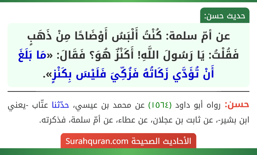 عن أمّ سلمة: كُنْتُ أَلْبَسُ أَوْضَاحًا مِنْ ذَهَبٍ فَقُلْتُ: يَا رَسُولَ اللَّهِ! أَكَنْزٌ هُوَ؟ فَقَالَ: «مَا بَلَغَ أَنْ تُؤَدَّي زَكَاتُهُ فَزُكِّيَ فَلَيْسَ بِكَنْزٍ». عن أمّ سلمة: كُنْتُ أَلْبَسُ أَوْضَاحًا مِنْ ذَهَبٍ فَقُلْتُ: يَا رَسُولَ اللَّهِ! أَكَنْزٌ هُوَ؟ فَقَالَ: «مَا بَلَغَ أَنْ تُؤَدَّي زَكَاتُهُ فَزُكِّيَ فَلَيْسَ بِكَنْزٍ».