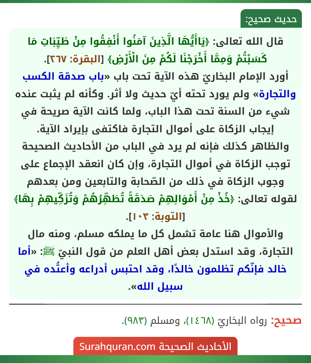 قال الله تعالى: ﴿يَاأَيُّهَا الَّذِينَ آمَنُوا أَنْفِقُوا مِنْ طَيِّبَاتِ مَا كَسَبْتُمْ وَمِمَّا أَخْرَجْنَا لَكُمْ مِنَ الْأَرْضِ﴾ [البقرة: ٢٦٧].
أورد الإمام البخاريّ هذه الآية تحت باب «باب صدقة الكسب والتجارة» ولم يورد تحته أيّ حديث ولا أثر. وكأنه لم يثبت عنده شيء من السنة تحت هذا الباب، ولما كانت الآية صريحة في إيجاب الزكاة على أموال التجارة فاكتفى بإيراد الآية.
والظاهر كذلك فإنه لم يرد في الباب من الأحاديث الصحيحة توجب الزكاة في أموال التجارة، وإن كان انعقد الإجماع على وجوب الزكاة في ذلك من الصّحابة والتابعين ومن بعدهم لقوله تعالى: ﴿خُذْ مِنْ أَمْوَالِهِمْ صَدَقَةً تُطَهِّرُهُمْ وَتُزَكِّيهِمْ بِهَا﴾ [التوبة: ١٠٣].
والأموال هنا عامة تشمل كل ما يملكه مسلم، ومنه مال التجارة، وقد استدل بعض أهل العلم من قول النبيّ ﷺ: «أما خالد فإنّكم تظلمون خالدًا، وقد احتبس أدراعه وأعتُده في سبيل الله».