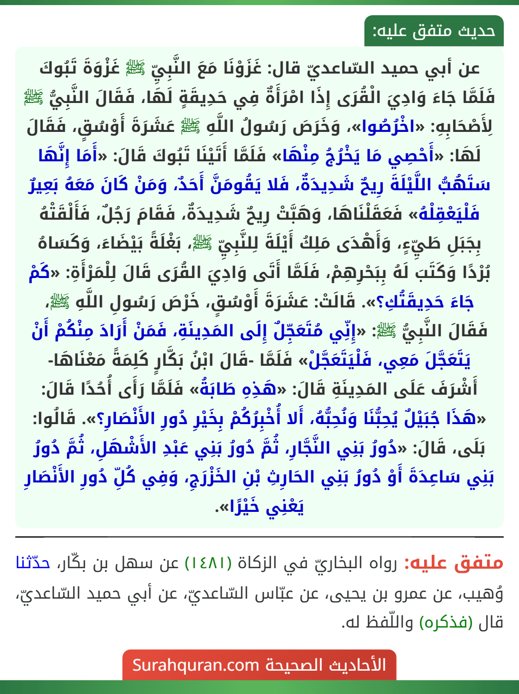 عن أبي حميد السّاعديّ قال: غَزَوْنَا مَعَ النَّبِيِّ ﷺ غَزْوَةَ تَبُوكَ فَلَمَّا جَاءَ وَادِيَ الْقُرَى إِذَا امْرَأَةٌ فِي حَدِيقَةٍ لَهَا، فَقَالَ النَّبِيُّ ﷺ لِأَصْحَابِهِ: «اخْرُصُوا»، وَخَرَصَ رَسُولُ اللَّهِ ﷺ عَشَرَةَ أَوْسُقٍ، فَقَالَ لَهَا: «أَحْصِي مَا يَخْرُجُ مِنْهَا» فَلَمَّا أَتَيْنَا تَبُوكَ قَالَ: «أَمَا إِنَّهَا سَتَهُبُّ اللَّيْلَةَ رِيحٌ شَدِيدَةٌ، فَلا يَقُومَنَّ أَحَدٌ، وَمَنْ كَانَ مَعَهُ بَعِيرٌ فَلْيَعْقِلْهُ» فَعَقَلْنَاهَا، وَهَبَّتْ رِيحٌ شَدِيدَةٌ، فَقَامَ رَجُلٌ، فَأَلْقَتْهُ بِجَبَلِ طَيِّءٍ، وَأَهْدَى مَلِكُ أَيْلَةَ لِلنَّبِيِّ ﷺ، بَغْلَةً بَيْضَاءَ، وَكَسَاهُ بُرْدًا وَكَتَبَ لَهُ بِبَحْرِهِمْ، فَلَمَّا أَتَى وَادِيَ القُرَى قَالَ لِلْمَرْأَةِ: «كَمْ جَاءَ حَدِيقَتُكِ؟». قَالَتْ: عَشَرَةَ أَوْسُقٍ، خَرْصَ رَسُولِ اللَّهِ ﷺ، فَقَالَ النَّبِيُّ ﷺ: «إِنِّي مُتَعَجِّلٌ إِلَى المَدِينَةِ، فَمَنْ أَرَادَ مِنْكُمْ أَنْ يَتَعَجَّلَ مَعِي، فَلْيَتَعَجَّلْ» فَلَمَّا -قَالَ ابْنُ بَكَّارٍ كَلِمَةً مَعْنَاهَا- أَشْرَفَ عَلَى المَدِينَةِ قَالَ: «هَذِهِ طَابَةُ» فَلَمَّا رَأَى أُحُدًا قَالَ: «هَذَا جُبَيْلٌ يُحِبُّنَا وَنُحِبُّهُ، أَلا أُخْبِرُكُمْ بِخَيْرِ دُورِ الأَنْصَارِ؟». قَالُوا: بَلَى، قَالَ: «دُورُ بَنِي النَّجَّارِ، ثُمَّ دُورُ بَنِي عَبْدِ الأَشْهَلِ، ثُمَّ دُورُ بَنِي سَاعِدَةَ أَوْ دُورُ بَنِي الحَارِثِ بْنِ الخَزْرَجِ، وَفِي كُلِّ دُورِ الأَنْصَارِ يَعْنِي خَيْرًا». عن أبي حميد السّاعديّ قال: غَزَوْنَا مَعَ النَّبِيِّ ﷺ غَزْوَةَ تَبُوكَ فَلَمَّا جَاءَ وَادِيَ الْقُرَى إِذَا امْرَأَةٌ فِي حَدِيقَةٍ لَهَا، فَقَالَ النَّبِيُّ ﷺ لِأَصْحَابِهِ: «اخْرُصُوا»، وَخَرَصَ رَسُولُ اللَّهِ ﷺ عَشَرَةَ أَوْسُقٍ، فَقَالَ لَهَا: «أَحْصِي مَا يَخْرُجُ مِنْهَا» فَلَمَّا أَتَيْنَا تَبُوكَ قَالَ: «أَمَا إِنَّهَا سَتَهُبُّ اللَّيْلَةَ رِيحٌ شَدِيدَةٌ، فَلا يَقُومَنَّ أَحَدٌ، وَمَنْ كَانَ مَعَهُ بَعِيرٌ فَلْيَعْقِلْهُ» فَعَقَلْنَاهَا، وَهَبَّتْ رِيحٌ شَدِيدَةٌ، فَقَامَ رَجُلٌ، فَأَلْقَتْهُ بِجَبَلِ طَيِّءٍ، وَأَهْدَى مَلِكُ أَيْلَةَ لِلنَّبِيِّ ﷺ، بَغْلَةً بَيْضَاءَ، وَكَسَاهُ بُرْدًا وَكَتَبَ لَهُ بِبَحْرِهِمْ، فَلَمَّا أَتَى وَادِيَ القُرَى قَالَ لِلْمَرْأَةِ: «كَمْ جَاءَ حَدِيقَتُكِ؟». قَالَتْ: عَشَرَةَ أَوْسُقٍ، خَرْصَ رَسُولِ اللَّهِ ﷺ، فَقَالَ النَّبِيُّ ﷺ: «إِنِّي مُتَعَجِّلٌ إِلَى المَدِينَةِ، فَمَنْ أَرَادَ مِنْكُمْ أَنْ يَتَعَجَّلَ مَعِي، فَلْيَتَعَجَّلْ» فَلَمَّا -قَالَ ابْنُ بَكَّارٍ كَلِمَةً مَعْنَاهَا- أَشْرَفَ عَلَى المَدِينَةِ قَالَ: «هَذِهِ طَابَةُ» فَلَمَّا رَأَى أُحُدًا قَالَ: «هَذَا جُبَيْلٌ يُحِبُّنَا وَنُحِبُّهُ، أَلا أُخْبِرُكُمْ بِخَيْرِ دُورِ الأَنْصَارِ؟». قَالُوا: بَلَى، قَالَ: «دُورُ بَنِي النَّجَّارِ، ثُمَّ دُورُ بَنِي عَبْدِ الأَشْهَلِ، ثُمَّ دُورُ بَنِي سَاعِدَةَ أَوْ دُورُ بَنِي الحَارِثِ بْنِ الخَزْرَجِ، وَفِي كُلِّ دُورِ الأَنْصَارِ يَعْنِي خَيْرًا».