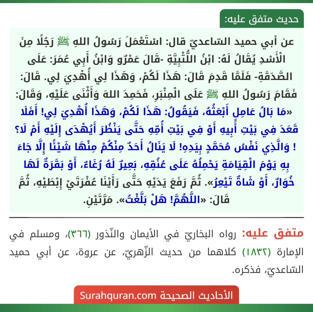 عن أبي حميد السّاعديّ قال: اسْتَعْمَلَ رَسُولُ اللهِ ﷺ رَجُلًا مِنَ الْأَسْدِ يُقَالُ لَهُ: ابْنُ اللُّتْبِيَّةِ -قَالَ عَمْرٌو وَابْنُ أَبِي عُمَرَ: عَلَى الصَّدَقَةِ- فَلَمَّا قَدِمَ قَالَ: هَذَا لَكُمْ، وَهَذَا لِي أُهْدِيَ لِي. قَالَ: فَقَامَ رَسُولُ اللهِ ﷺ عَلَى الْمِنْبَرِ، فَحَمِدَ اللهَ وَأَثْنَى عَلَيْهِ، وَقَالَ: «مَا بَالُ عَامِلٍ أَبْعَثُهُ، فَيَقُولُ: هَذَا لَكُمْ، وَهَذَا أُهْدِيَ لِي! أَفَلَا قَعَدَ فِي بَيْتِ أَبِيهِ أَوْ فِي بَيْتِ أُمِّهِ حَتَّى يَنْظُرَ أَيُهْدَى إِلَيْهِ أَمْ لَا؟ ! وَالَّذِي نَفْسُ مُحَمَّدٍ بِيَدِهِ! لَا يَنَالُ أَحَدٌ مِنْكُمْ مِنْهَا شَيْئًا إِلَّا جَاءَ بِهِ يَوْمَ الْقِيَامَةِ يَحْمِلُهُ عَلَى عُنُقِهِ، بَعِيرٌ لَهُ رُغَاءٌ، أَوْ بَقَرَةٌ لَهَا خُوَارٌ، أَوْ شَاةٌ تَيْعِرُ». ثُمَّ رَفَعَ يَدَيْهِ حَتَّى رَأَيْنَا عُفْرَتَيْ إِبْطَيْهِ، ثُمَّ قَالَ: «اللَّهُمَّ! هَلْ بَلَّغْتُ». مَرَّتَيْنِ.