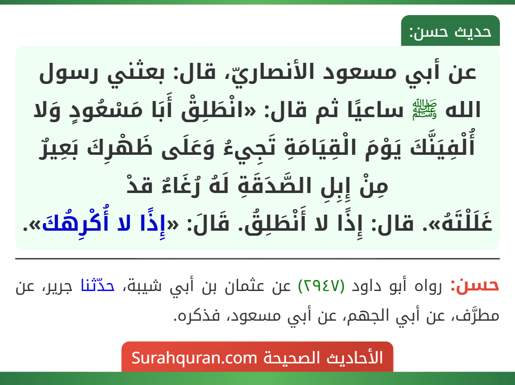 عن أبي مسعود الأنصاريّ، قال: بعثني رسول الله ﷺ ساعيًا ثم قال: «انْطَلِقْ أَبَا مَسْعُودٍ وَلا أُلْفِيَنَّكَ يَوْمَ الْقِيَامَةِ تَجِيءُ وَعَلَى ظَهْرِكَ بَعِيرٌ مِنْ إِبِلِ الصَّدَقَةِ لَهُ رُغَاءٌ قدْ
غَلَلْتَهُ». قال: إِذًا لا أَنْطَلِقُ. قَالَ: «إِذًا لا أُكْرِهُكَ».