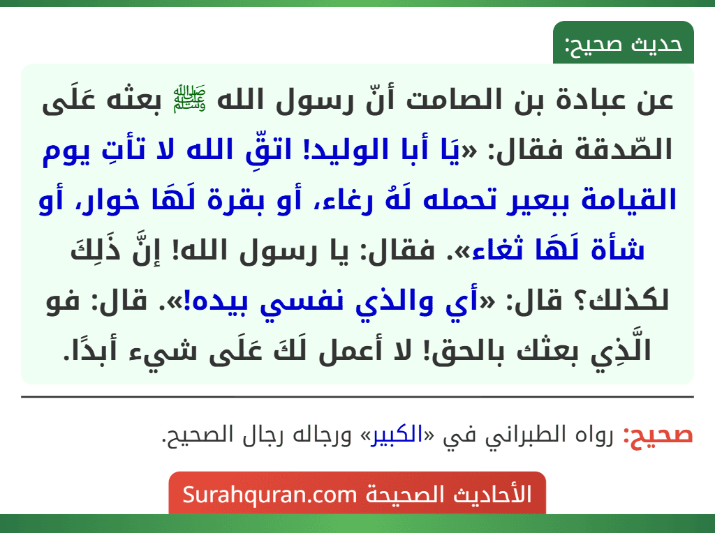 عن عبادة بن الصامت أنّ رسول الله ﷺ بعثه عَلَى الصّدقة فقال: «يَا أبا الوليد! اتقِّ الله لا تأتِ يوم القيامة ببعير تحمله لَهُ رغاء، أو بقرة لَهَا خوار، أو شأة لَهَا ثغاء». فقال: يا رسول الله! إنَّ ذَلِكَ لكذلك؟ قال: «أي والذي نفسي بيده!». قال: فو الَّذِي بعثك بالحق! لا أعمل لَكَ عَلَى شيء أبدًا.
