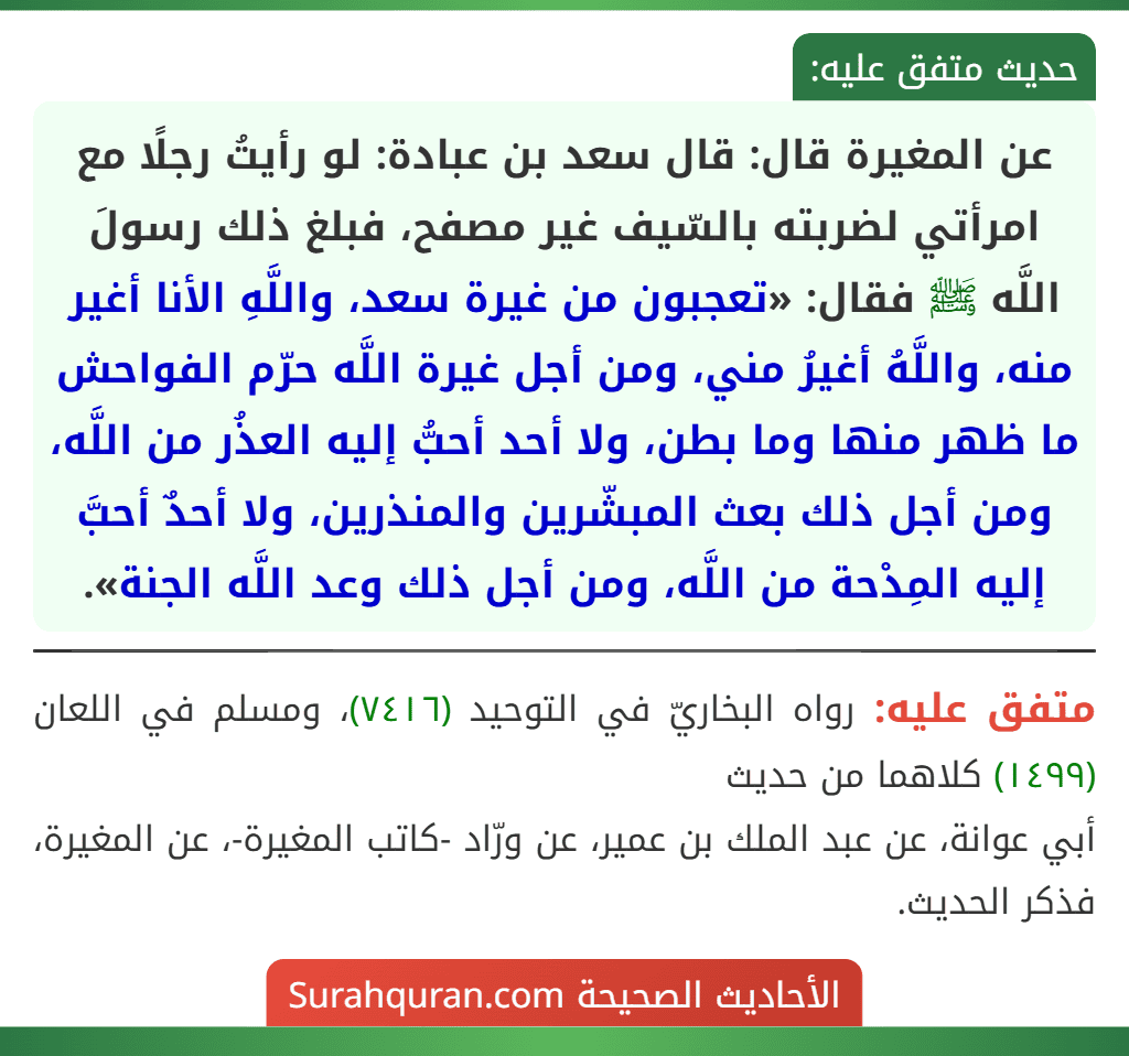 عن المغيرة قال: قال سعد بن عبادة: لو رأيتُ رجلًا مع امرأتي لضربته بالسّيف غير مصفح، فبلغ ذلك رسولَ اللَّه ﷺ فقال: «تعجبون من غيرة سعد، واللَّهِ الأنا أغير منه، واللَّهُ أغيرُ مني، ومن أجل غيرة اللَّه حرّم الفواحش ما ظهر منها وما بطن، ولا أحد أحبُّ إليه العذُر من اللَّه، ومن أجل ذلك بعث المبشّرين والمنذرين، ولا أحدٌ أحبَّ إليه المِدْحة من اللَّه، ومن أجل ذلك وعد اللَّه الجنة».