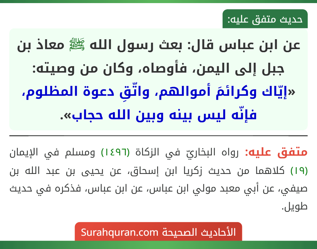 عن ابن عباس قال: بعث رسول الله ﷺ معاذ بن جبل إلى اليمن، فأوصاه، وكان من وصيته: «إيّاك وكرائمَ أموالهم، واتّقِ دعوة المظلوم، فإنّه ليس بينه وبين الله حجاب». عن ابن عباس قال: بعث رسول الله ﷺ معاذ بن جبل إلى اليمن، فأوصاه، وكان من وصيته: «إيّاك وكرائمَ أموالهم، واتّقِ دعوة المظلوم، فإنّه ليس بينه وبين الله حجاب».