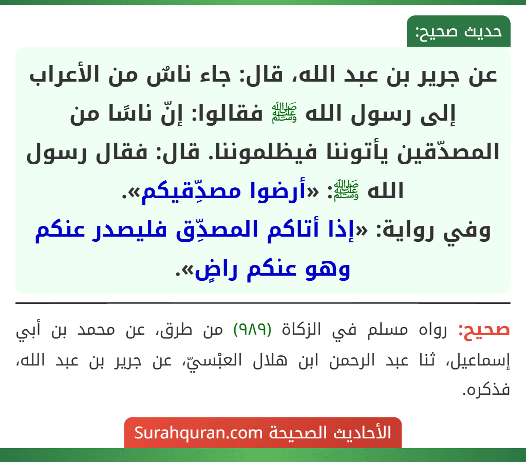عن جرير بن عبد الله، قال: جاء ناسٌ من الأعراب إلى رسول الله ﷺ فقالوا: إنّ ناسًا من المصدّقين يأتوننا فيظلموننا. قال: فقال رسول الله ﷺ: «أرضوا مصدِّقيكم».
وفي رواية: «إذا أتاكم المصدِّق فليصدر عنكم وهو عنكم راضٍ».