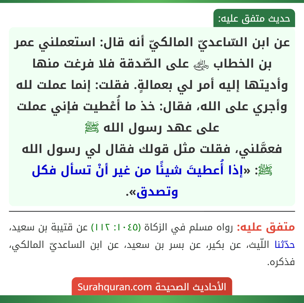 عن ابن السّاعديّ المالكيّ أنه قال: استعملني عمر بن الخطاب ﵁ على الصّدقة فلا فرغت منها وأديتها إليه أمر لي بعمالةٍ. فقلت: إنما عملت لله وأجري على الله، فقال: خذ ما أُعْطيت فإني عملت على عهد رسول الله ﷺ
فعمَّلني، فقلت مثل قولك فقال لي رسول الله ﷺ: «إذا أُعطيتَ شيئًا من غير أنْ تسأل فكل وتصدق».