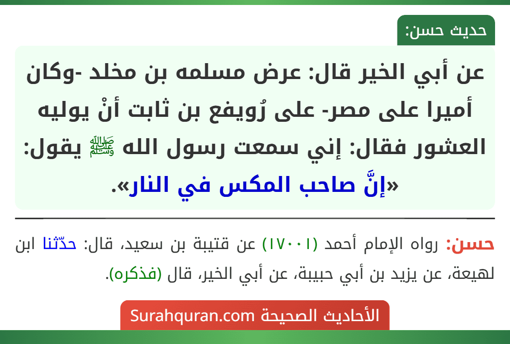 عن أبي الخير قال: عرض مسلمه بن مخلد -وكان أميرا على مصر- على رُويفع بن ثابت أنْ يوليه العشور فقال: إني سمعت رسول الله ﷺ يقول: «إنَّ صاحب المكس في النار». عن أبي الخير قال: عرض مسلمه بن مخلد -وكان أميرا على مصر- على رُويفع بن ثابت أنْ يوليه العشور فقال: إني سمعت رسول الله ﷺ يقول: «إنَّ صاحب المكس في النار».