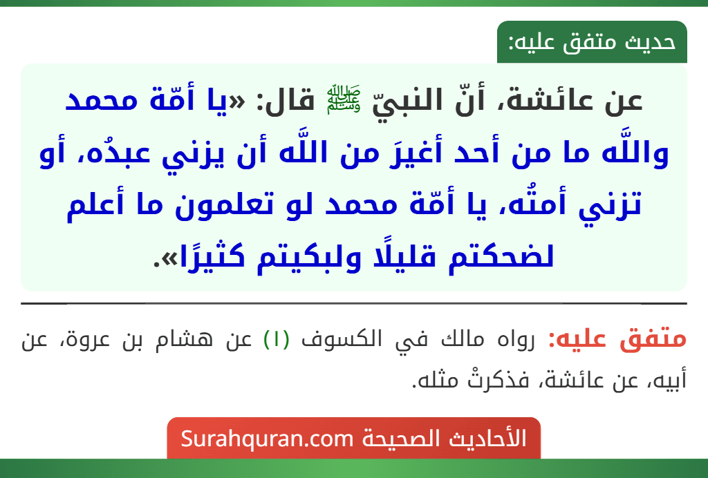عن عائشة، أنّ النبيّ ﷺ قال: «يا أمّة محمد واللَّه ما من أحد أغيرَ من اللَّه أن يزني عبدُه، أو تزني أمتُه، يا أمّة محمد لو تعلمون ما أعلم لضحكتم قليلًا ولبكيتم كثيرًا». عن عائشة، أنّ النبيّ ﷺ قال: «يا أمّة محمد واللَّه ما من أحد أغيرَ من اللَّه أن يزني عبدُه، أو تزني أمتُه، يا أمّة محمد لو تعلمون ما أعلم لضحكتم قليلًا ولبكيتم كثيرًا».