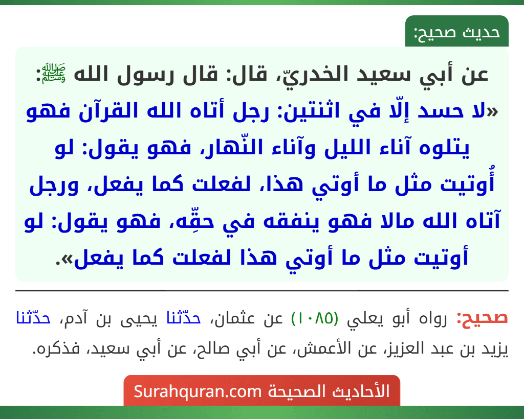 عن أبي سعيد الخدريّ، قال: قال رسول الله ﷺ: «لا حسد إلّا في اثنتين: رجل أتاه الله القرآن فهو يتلوه آناء الليل وآناء النّهار، فهو يقول: لو أُوتيت مثل ما أوتي هذا، لفعلت كما يفعل، ورجل آتاه الله مالا فهو ينفقه في حقِّه، فهو يقول: لو أوتيت مثل ما أوتي هذا لفعلت كما يفعل».