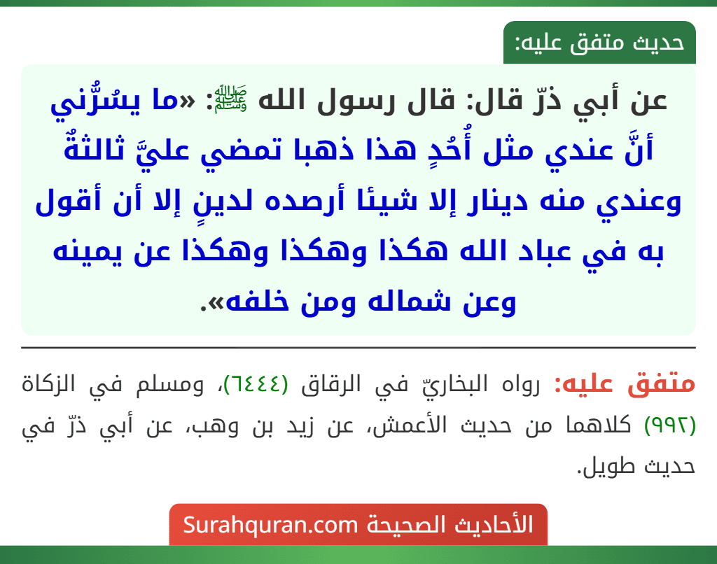 عن أبي ذرّ قال: قال رسول الله ﷺ: «ما يسُرُّني أنَّ عندي مثل أُحُدٍ هذا ذهبا تمضي عليَّ ثالثةٌ وعندي منه دينار إلا شيئا أرصده لدينٍ إلا أن أقول به في عباد الله هكذا وهكذا وهكذا عن يمينه وعن شماله ومن خلفه».