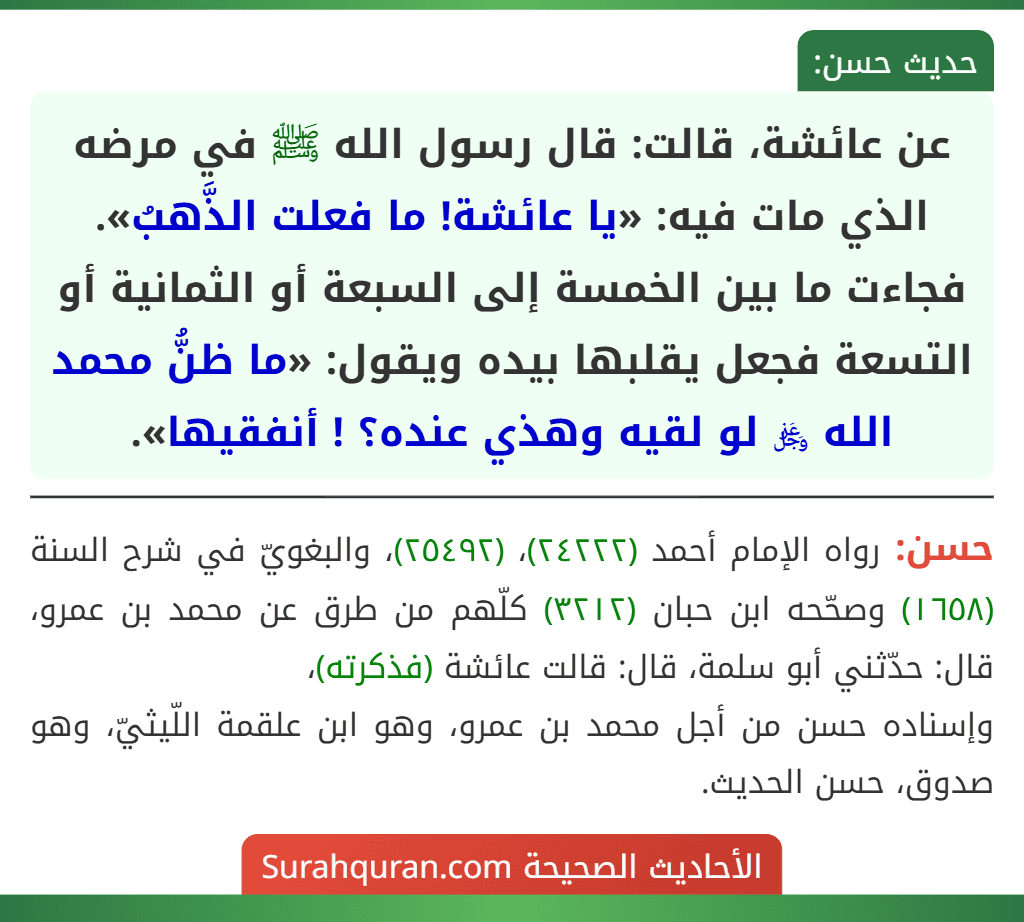 عن عائشة، قالت: قال رسول الله ﷺ في مرضه الذي مات فيه: «يا عائشة! ما فعلت الذَّهبُ». فجاءت ما بين الخمسة إلى السبعة أو الثمانية أو التسعة فجعل يقلبها بيده ويقول: «ما ظنُّ محمد الله ﷿ لو لقيه وهذي عنده؟ ! أنفقيها».