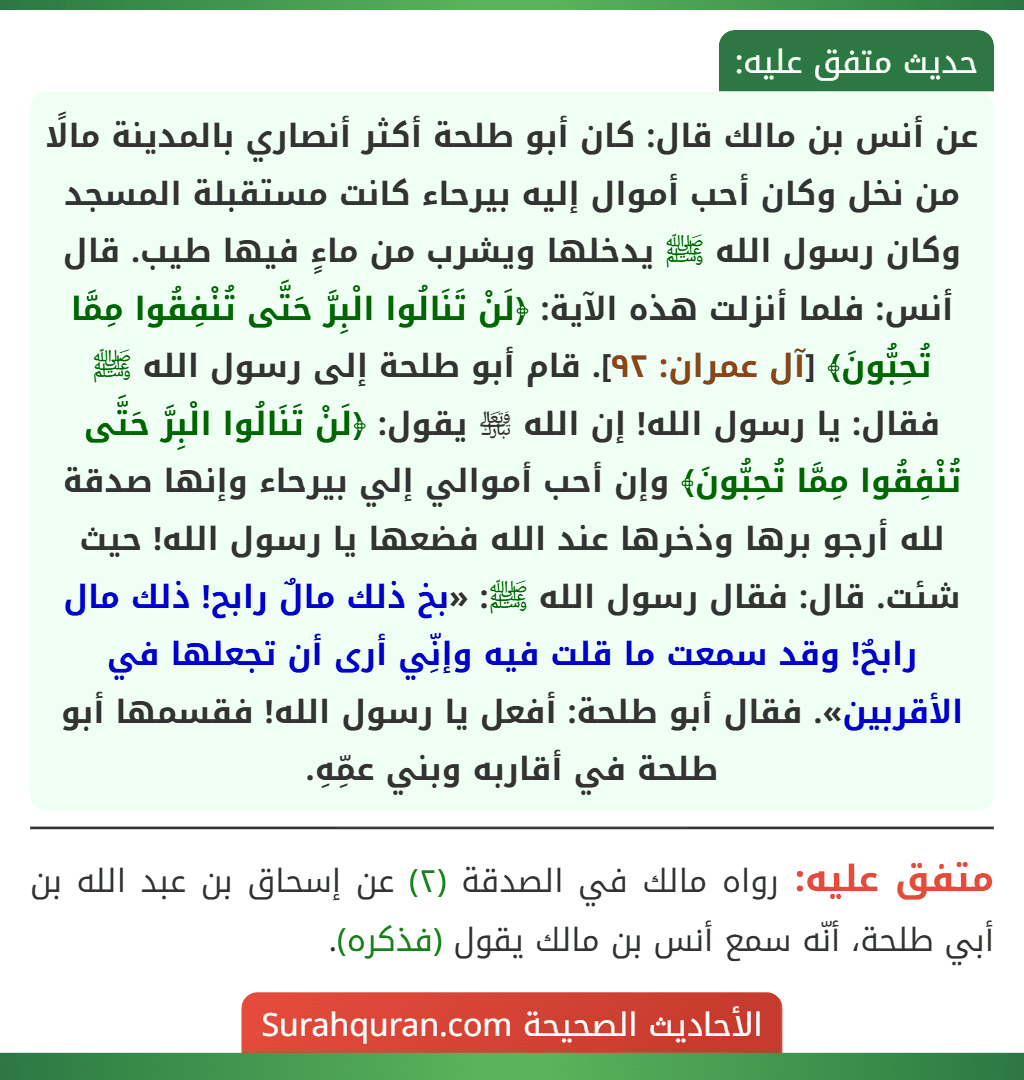 عن أنس بن مالك قال: كان أبو طلحة أكثر أنصاري بالمدينة مالًا من نخل وكان أحب أموال إليه بيرحاء كانت مستقبلة المسجد وكان رسول الله ﷺ يدخلها ويشرب من ماءٍ فيها طيب. قال أنس: فلما أنزلت هذه الآية: ﴿لَنْ تَنَالُوا الْبِرَّ حَتَّى تُنْفِقُوا مِمَّا تُحِبُّونَ﴾ [آل عمران: ٩٢]. قام أبو طلحة إلى رسول الله ﷺ فقال: يا رسول الله! إن الله ﵎ يقول: ﴿لَنْ تَنَالُوا الْبِرَّ حَتَّى تُنْفِقُوا مِمَّا تُحِبُّونَ﴾ وإن أحب أموالي إلي بيرحاء وإنها صدقة لله أرجو برها وذخرها عند الله فضعها يا رسول الله! حيث شئت. قال: فقال رسول الله ﷺ: «بخ ذلك مالٌ رابح! ذلك مال رابحٌ! وقد سمعت ما قلت فيه وإنِّي أرى أن تجعلها في الأقربين». فقال أبو طلحة: أفعل يا رسول الله! فقسمها أبو طلحة في أقاربه وبني عمِّهِ.