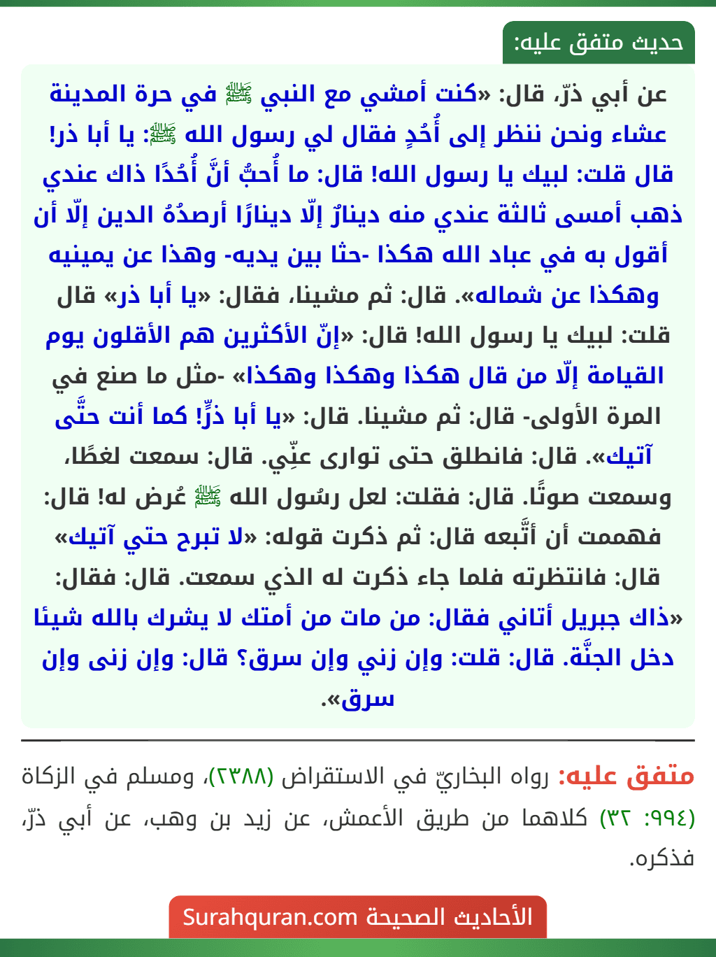 عن أبي ذرّ، قال: «كنت أمشي مع النبي ﷺ في حرة المدينة عشاء ونحن ننظر إلى أُحُدٍ فقال لي رسول الله ﷺ: يا أبا ذر! قال قلت: لبيك يا رسول الله! قال: ما أُحبُّ أنَّ أُحُدًا ذاك عندي ذهب أمسى ثالثة عندي منه دينارٌ إلّا دينارًا أرصدُهُ الدين إلّا أن أقول به في عباد الله هكذا -حثا بين يديه- وهذا عن يمينيه وهكذا عن شماله». قال: ثم مشينا، فقال: «يا أبا ذر» قال قلت: لبيك يا رسول الله! قال: «إنّ الأكثرين هم الأقلون يوم القيامة إلّا من قال هكذا وهكذا وهكذا» -مثل ما صنع في المرة الأولى- قال: ثم مشينا. قال: «يا أبا ذرٍّ! كما أنت حتَّى آتيك». قال: فانطلق حتى توارى عنِّي. قال: سمعت لغطًا، وسمعت صوتًا. قال: فقلت: لعل رسُول الله ﷺ عُرض له! قال: فهممت أن أتَّبعه قال: ثم ذكرت قوله: «لا تبرح حتي آتيك» قال: فانتظرته فلما جاء ذكرت له الذي سمعت. قال: فقال: «ذاك جبريل أتاني فقال: من مات من أمتك لا يشرك بالله شيئا دخل الجنَّة. قال: قلت: وإن زني وإن سرق؟ قال: وإن زنى وإن سرق». عن أبي ذرّ، قال: «كنت أمشي مع النبي ﷺ في حرة المدينة عشاء ونحن ننظر إلى أُحُدٍ فقال لي رسول الله ﷺ: يا أبا ذر! قال قلت: لبيك يا رسول الله! قال: ما أُحبُّ أنَّ أُحُدًا ذاك عندي ذهب أمسى ثالثة عندي منه دينارٌ إلّا دينارًا أرصدُهُ الدين إلّا أن أقول به في عباد الله هكذا -حثا بين يديه- وهذا عن يمينيه وهكذا عن شماله». قال: ثم مشينا، فقال: «يا أبا ذر» قال قلت: لبيك يا رسول الله! قال: «إنّ الأكثرين هم الأقلون يوم القيامة إلّا من قال هكذا وهكذا وهكذا» -مثل ما صنع في المرة الأولى- قال: ثم مشينا. قال: «يا أبا ذرٍّ! كما أنت حتَّى آتيك». قال: فانطلق حتى توارى عنِّي. قال: سمعت لغطًا، وسمعت صوتًا. قال: فقلت: لعل رسُول الله ﷺ عُرض له! قال: فهممت أن أتَّبعه قال: ثم ذكرت قوله: «لا تبرح حتي آتيك» قال: فانتظرته فلما جاء ذكرت له الذي سمعت. قال: فقال: «ذاك جبريل أتاني فقال: من مات من أمتك لا يشرك بالله شيئا دخل الجنَّة. قال: قلت: وإن زني وإن سرق؟ قال: وإن زنى وإن سرق».