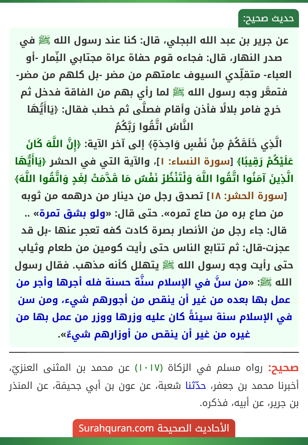عن جرير بن عبد الله البجلي، قال: كنا عند رسول الله ﷺ في صدر النهار، قال: فجاءه قوم حفاة عراة مجتابي النِّمار -أو العباء- متقلِّدي السيوف عامتهم من مضر -بل كلهم من مضر- فتمعَّر وجه رسول الله ﷺ لما رأي بهم من الفاقة فدخل ثم خرج فامر بلالًا فأذن وأقام فصلَّى ثم خطب فقال: ﴿يَاأَيُّهَا النَّاسُ اتَّقُوا رَبَّكُمُ
الَّذِي خَلَقَكُمْ مِنْ نَفْسٍ وَاحِدَةٍ﴾ إلى آخر الآية: ﴿إِنَّ اللَّهَ كَانَ عَلَيْكُمْ رَقِيبًا﴾ [سورة النساء: ١]، والآية التي في الحشر ﴿يَاأَيُّهَا الَّذِينَ آمَنُوا اتَّقُوا اللَّهَ وَلْتَنْظُرْ نَفْسٌ مَا قَدَّمَتْ لِغَدٍ وَاتَّقُوا اللَّهَ﴾ [سورة الحشر: ١٨] تصدق رجل من دينار من درهمه من ثوبه من صاع بره من صاع تمره». حتى قال: «ولو بشق تمرة» .. قال: جاء رجل من الأنصار بصرة كادت كفه تعجر عنها -بل قد عجزت-قال: ثم تتابع الناس حتى رأيت كومين من طعام وثياب حتى رأيت وجه رسول الله ﷺ يتهلل كأنه مذهب. فقال رسول الله ﷺ: «من سنَّ في الإسلام سنَّة حسنة فله أجرها وأجر من عمل بها بعده من غير أن ينقص من أجورهم شيء، ومن سن في الإسلام سنة سيئةً كان عليه وزرها ووزر من عمل بها من غيره من غير أن ينقص من أوزارهم شيءٌ».