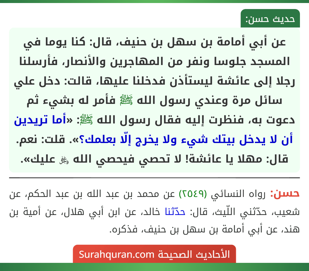 عن أبي أمامة بن سهل بن حنيف، قال: كنا يوما في المسجد جلوسا ونفر من المهاجرين والأنصار، فأرسلنا رجلا إلى عائشة ليستأذن فدخلنا عليها، قالت: دخل علي سائل مرة وعندي رسول الله ﷺ فأمر له بشيء ثم دعوت به، فنظرت إليه فقال رسول الله ﷺ: «أما تريدين أن لا يدخل بيتك شيء ولا يخرج إلّا بعلمك؟». قلت: نعم. قال: مهلا يا عائشة! لا تحصي فيحصي الله ﷿ عليك». عن أبي أمامة بن سهل بن حنيف، قال: كنا يوما في المسجد جلوسا ونفر من المهاجرين والأنصار، فأرسلنا رجلا إلى عائشة ليستأذن فدخلنا عليها، قالت: دخل علي سائل مرة وعندي رسول الله ﷺ فأمر له بشيء ثم دعوت به، فنظرت إليه فقال رسول الله ﷺ: «أما تريدين أن لا يدخل بيتك شيء ولا يخرج إلّا بعلمك؟». قلت: نعم. قال: مهلا يا عائشة! لا تحصي فيحصي الله ﷿ عليك».