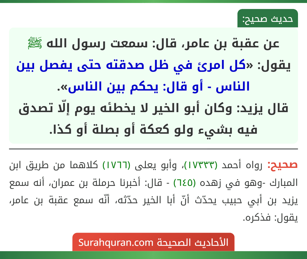 عن عقبة بن عامر، قال: سمعت رسول الله ﷺ يقول: «كل امرئ في ظل صدقته حتى يفصل بين الناس - أو قال: يحكم بين الناس».
قال يزيد: وكان أبو الخير لا يخطئه يوم إلّا تصدق فيه بشيء ولو كعكة أو بصلة أو كذا. عن عقبة بن عامر، قال: سمعت رسول الله ﷺ يقول: «كل امرئ في ظل صدقته حتى يفصل بين الناس - أو قال: يحكم بين الناس».
قال يزيد: وكان أبو الخير لا يخطئه يوم إلّا تصدق فيه بشيء ولو كعكة أو بصلة أو كذا.