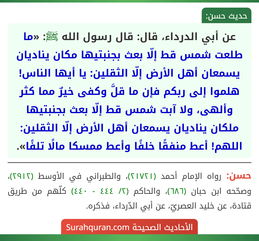 عن أبي الدرداء، قال: قال رسول الله ﷺ: «ما طلعت شمس قط إلّا بعث بجنبتيها مكان يناديان يسمعان أهل الأرض إلّا الثقلين: يا أيها الناس! هلموا إلى ربكم فإن ما قلَّ وكفى خيرٌ مما كثر وألهى، ولا آبت شمس قط إلّا بعث بجنبتيها ملكان يناديان يسمعان أهل الأرض إلّا الثقلين: اللهم! أعط منفقًا خلفًا وأعط ممسكا مالًا تلفًا». عن أبي الدرداء، قال: قال رسول الله ﷺ: «ما طلعت شمس قط إلّا بعث بجنبتيها مكان يناديان يسمعان أهل الأرض إلّا الثقلين: يا أيها الناس! هلموا إلى ربكم فإن ما قلَّ وكفى خيرٌ مما كثر وألهى، ولا آبت شمس قط إلّا بعث بجنبتيها ملكان يناديان يسمعان أهل الأرض إلّا الثقلين: اللهم! أعط منفقًا خلفًا وأعط ممسكا مالًا تلفًا».