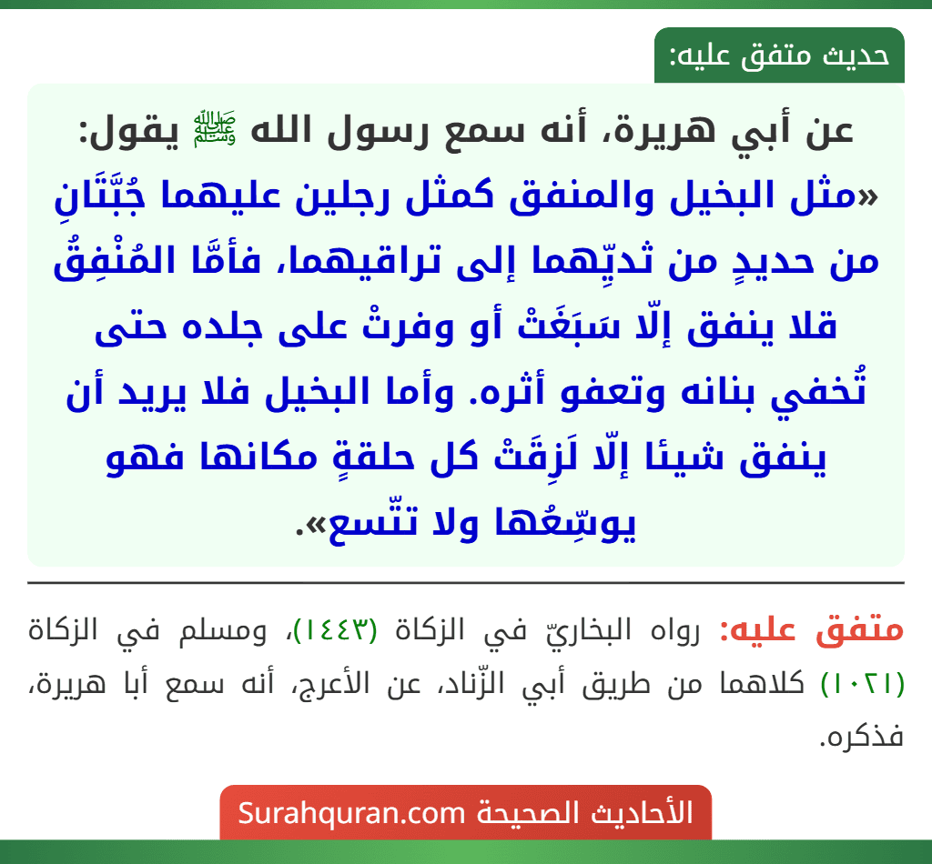 عن أبي هريرة، أنه سمع رسول الله ﷺ يقول: «مثل البخيل والمنفق كمثل رجلين عليهما جُبَّتَانِ من حديدٍ من ثديِّهما إلى تراقيهما، فأمَّا المُنْفِقُ قلا ينفق إلّا سَبَغَتْ أو وفرتْ على جلده حتى تُخفي بنانه وتعفو أثره. وأما البخيل فلا يريد أن ينفق شيئا إلّا لَزِقَتْ كل حلقةٍ مكانها فهو يوسِّعُها ولا تتّسع». عن أبي هريرة، أنه سمع رسول الله ﷺ يقول: «مثل البخيل والمنفق كمثل رجلين عليهما جُبَّتَانِ من حديدٍ من ثديِّهما إلى تراقيهما، فأمَّا المُنْفِقُ قلا ينفق إلّا سَبَغَتْ أو وفرتْ على جلده حتى تُخفي بنانه وتعفو أثره. وأما البخيل فلا يريد أن ينفق شيئا إلّا لَزِقَتْ كل حلقةٍ مكانها فهو يوسِّعُها ولا تتّسع».