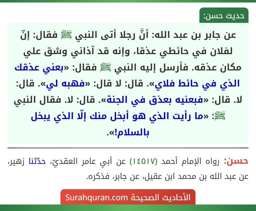 عن جابر بن عبد الله: أنَّ رجلا أتى النبي ﷺ فقال: إنّ لفلان في حائطي عذقا، وإنه قد آذاني وشق علي مكان عذقه. فأرسل إليه النبي ﷺ فقال: «بعني عذقك الذي في حائط فلاي». قال: لا قال: «فهبه لي». قال: لا. قال: «فبعنيه بعذق في الجنة». قال: لا. فقال النبي ﷺ: «ما رأيت الذي هو أبخل منك إلّا الذي يبخل بالسلام!».