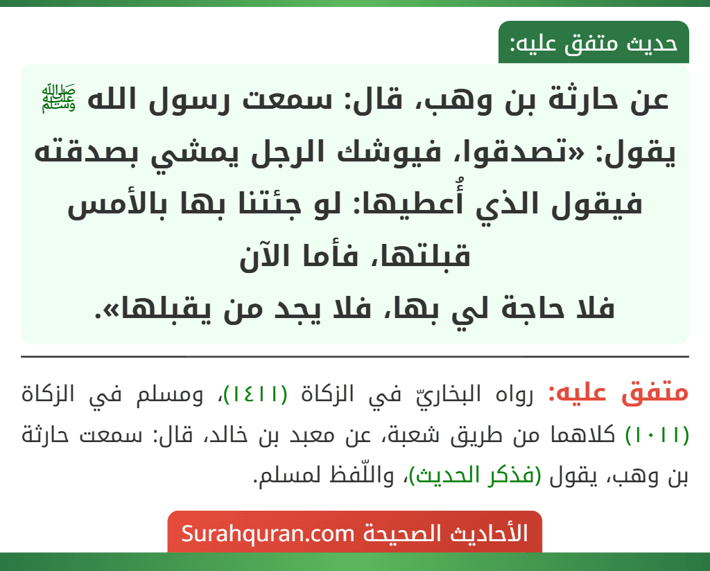 عن حارثة بن وهب، قال: سمعت رسول الله ﷺ يقول: «تصدقوا، فيوشك الرجل يمشي بصدقته فيقول الذي أُعطيها: لو جئتنا بها بالأمس قبلتها، فأما الآن
فلا حاجة لي بها، فلا يجد من يقبلها».