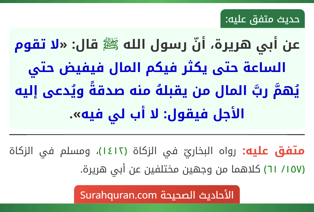 عن أبي هريرة، أنّ رسول الله ﷺ قال: «لا تقوم الساعة حتى يكثر فيكم المال فيفيض حتي يُهمَّ ربَّ المال من يقبلهُ منه صدقةً ويُدعى إليه الأجل فيقول: لا أب لي فيه».
