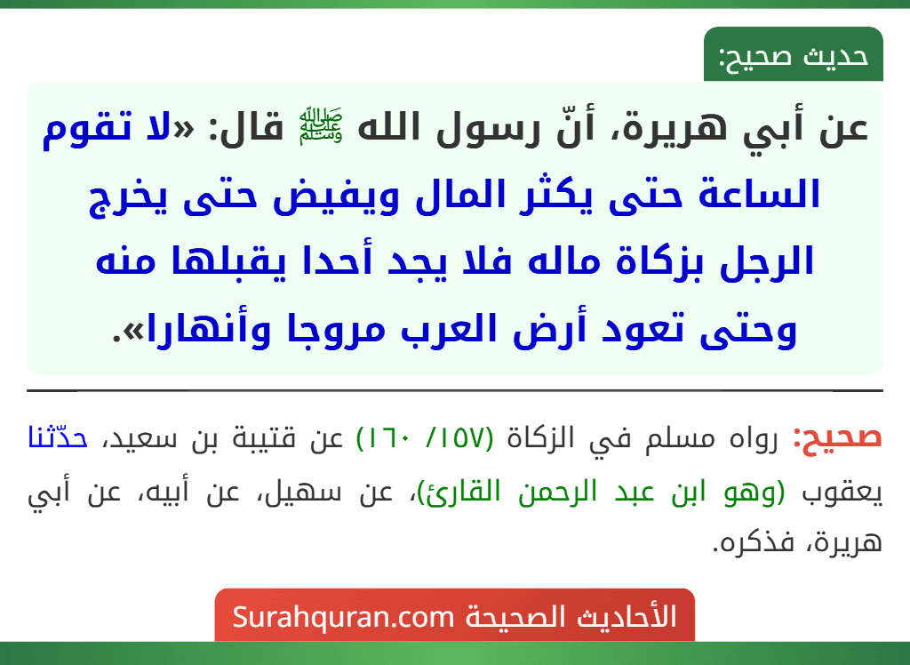 عن أبي هريرة، أنّ رسول الله ﷺ قال: «لا تقوم الساعة حتى يكثر المال ويفيض حتى يخرج الرجل بزكاة ماله فلا يجد أحدا يقبلها منه وحتى تعود أرض العرب مروجا وأنهارا». عن أبي هريرة، أنّ رسول الله ﷺ قال: «لا تقوم الساعة حتى يكثر المال ويفيض حتى يخرج الرجل بزكاة ماله فلا يجد أحدا يقبلها منه وحتى تعود أرض العرب مروجا وأنهارا».