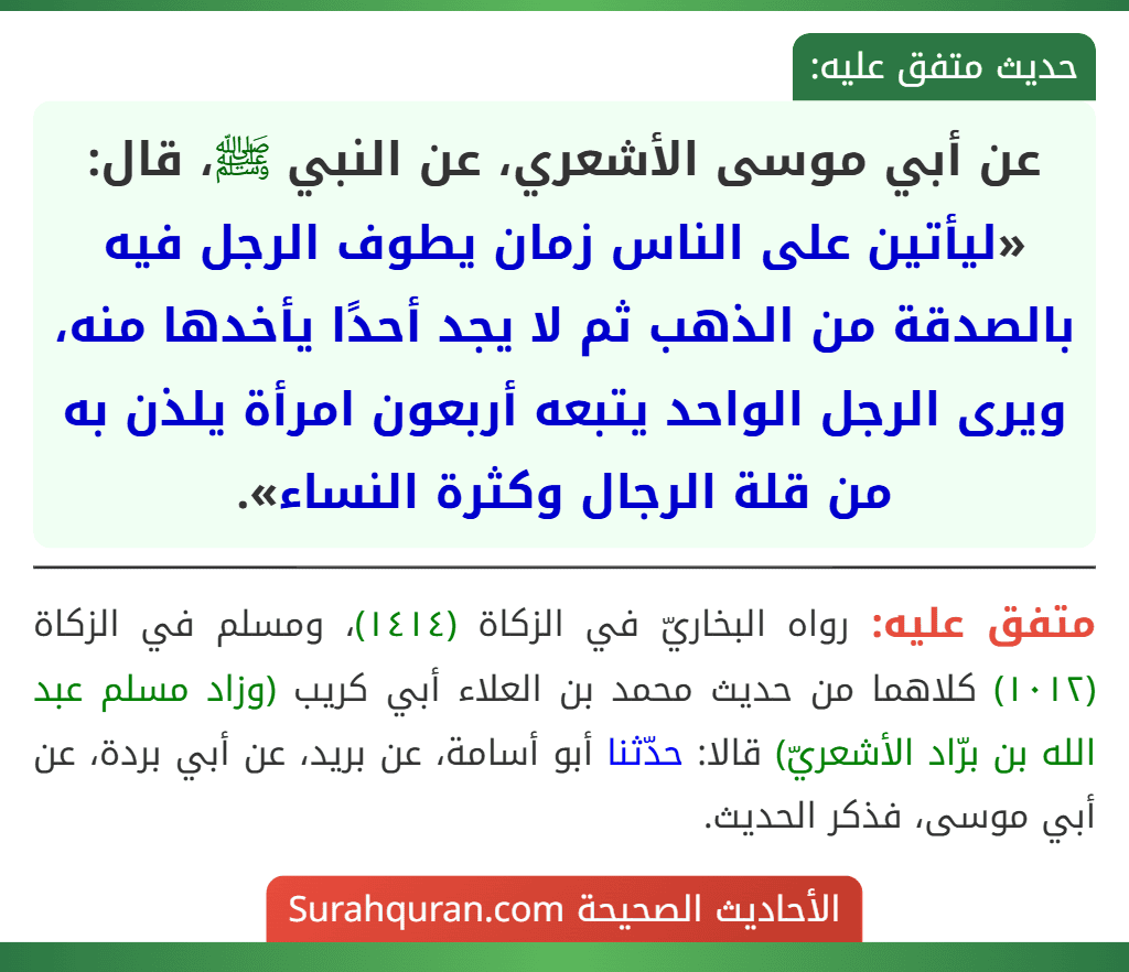 عن أبي موسى الأشعري، عن النبي ﷺ، قال: «ليأتين على الناس زمان يطوف الرجل فيه بالصدقة من الذهب ثم لا يجد أحدًا يأخدها منه، ويرى الرجل الواحد يتبعه أربعون امرأة يلذن به من قلة الرجال وكثرة النساء».