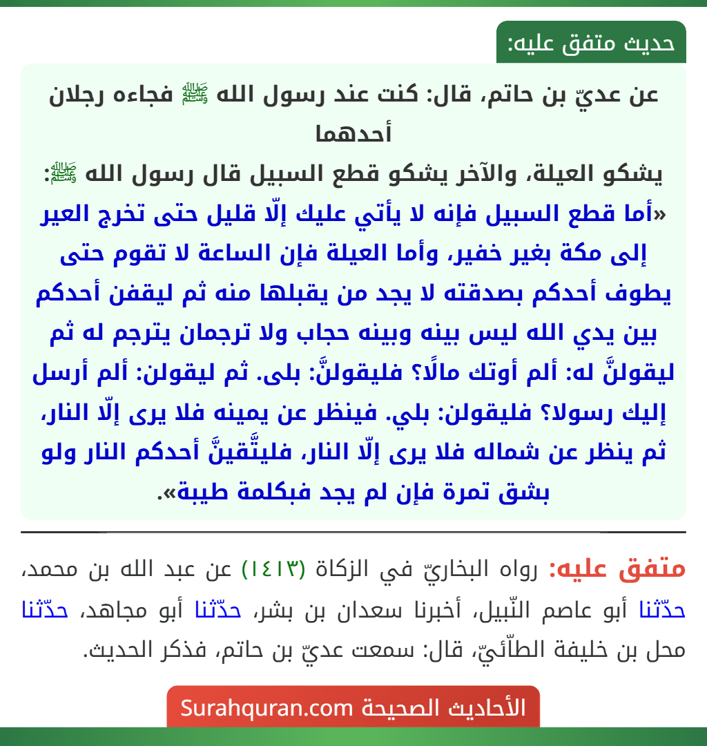 عن عديّ بن حاتم، قال: كنت عند رسول الله ﷺ فجاءه رجلان أحدهما
يشكو العيلة، والآخر يشكو قطع السبيل قال رسول الله ﷺ: «أما قطع السبيل فإنه لا يأتي عليك إلّا قليل حتى تخرج العير إلى مكة بغير خفير، وأما العيلة فإن الساعة لا تقوم حتى يطوف أحدكم بصدقته لا يجد من يقبلها منه ثم ليقفن أحدكم بين يدي الله ليس بينه وبينه حجاب ولا ترجمان يترجم له ثم ليقولنَّ له: ألم أوتك مالًا؟ فليقولنَّ: بلى. ثم ليقولن: ألم أرسل إليك رسولا؟ فليقولن: بلي. فينظر عن يمينه فلا يرى إلّا النار، ثم ينظر عن شماله فلا يرى إلّا النار، فليتَّقينَّ أحدكم النار ولو بشق تمرة فإن لم يجد فبكلمة طيبة».