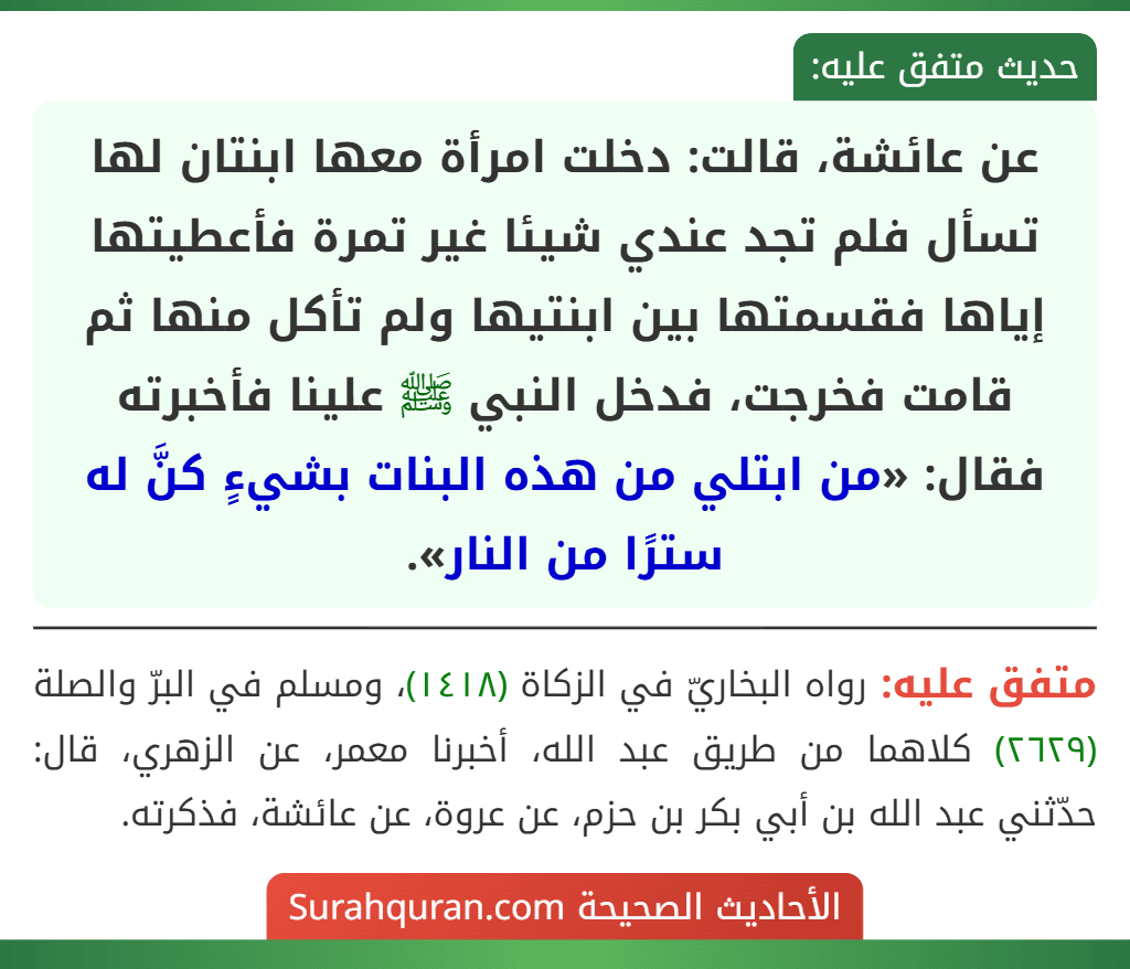 عن عائشة، قالت: دخلت امرأة معها ابنتان لها تسأل فلم تجد عندي شيئا غير تمرة فأعطيتها إياها فقسمتها بين ابنتيها ولم تأكل منها ثم قامت فخرجت، فدخل النبي ﷺ علينا فأخبرته فقال: «من ابتلي من هذه البنات بشيءٍ كنَّ له سترًا من النار».