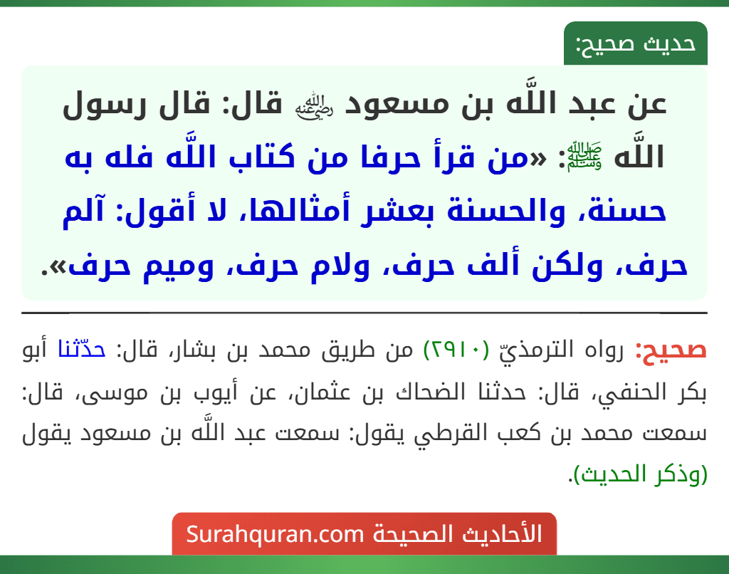 عن عبد اللَّه بن مسعود ﵁ قال: قال رسول اللَّه ﷺ: «من قرأ حرفا من كتاب اللَّه فله به حسنة، والحسنة بعشر أمثالها، لا أقول: آلم حرف، ولكن ألف حرف، ولام حرف، وميم حرف».