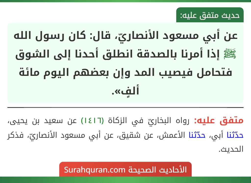 عن أبي مسعود الأنصاريّ، قال: كان رسول الله ﷺ إذا أمرنا بالصدقة انطلق أحدنا إلى الشوق فتحامل فيصيب المد وإن بعضهم اليوم مائة ألفٍ». عن أبي مسعود الأنصاريّ، قال: كان رسول الله ﷺ إذا أمرنا بالصدقة انطلق أحدنا إلى الشوق فتحامل فيصيب المد وإن بعضهم اليوم مائة ألفٍ».