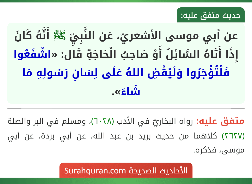 عن أبي موسى الأشعريّ، عَن النَّبِيِّ ﷺ أَنَّهُ كَانَ إِذَا أَتَاهُ السَّائِلُ أَوْ صَاحِبُ الْحَاجَةِ قَال: «اشْفَعُوا فَلْتُؤْجَرُوا وَلَيْقْضِ اللهُ عَلَى لِسَانِ رَسُولِهِ مَا شَاءَ».