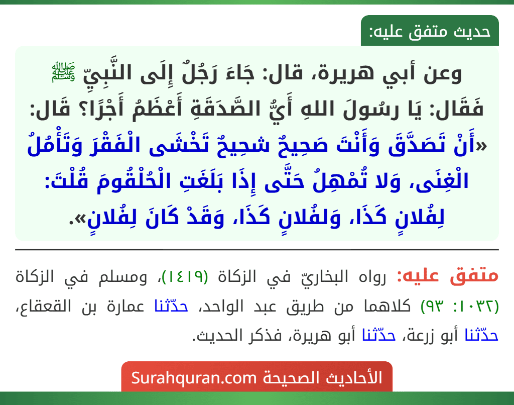 وعن أبي هريرة، قال: جَاءَ رَجُلٌ إِلَى النَّبِيِّ ﷺ فَقَال: يَا رسُولَ اللهِ أَيُّ الصَّدَقَةِ أَعْظَمُ أَجْرًا؟ قَال: «أَنْ تَصَدَّقَ وَأَنْتَ صَحِيحٌ شحِيحٌ تَخْشَى الْفَقْرَ وَتَأْمُلُ الْغِنَى، وَلا تُمْهِلُ حَتَّى إِذَا بَلَغَتِ الْحُلْقُومَ قُلْتَ: لِفُلانٍ كَذَا، وَلفُلانٍ كَذَا، وَقَدْ كَانَ لِفُلانٍ».