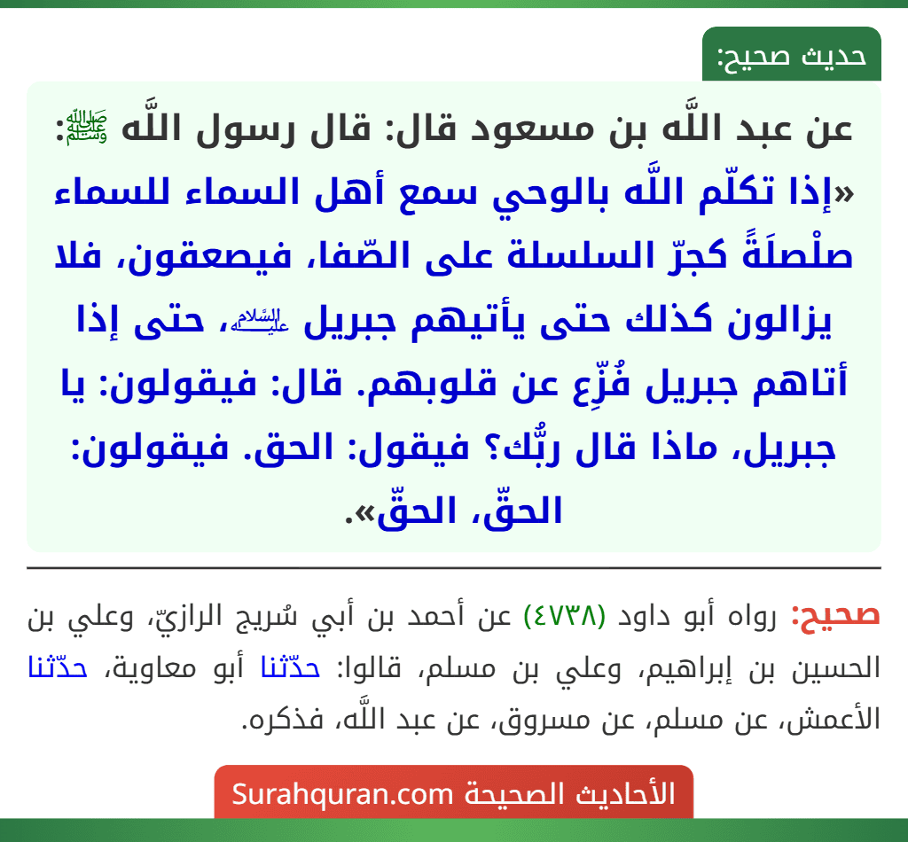 عن عبد اللَّه بن مسعود قال: قال رسول اللَّه ﷺ: «إذا تكلّم اللَّه بالوحي سمع أهل السماء للسماء صلْصلَةً كجرّ السلسلة على الصّفا، فيصعقون، فلا يزالون كذلك حتى يأتيهم جبريل ﵇، حتى إذا أتاهم جبريل فُزِّع عن قلوبهم. قال: فيقولون: يا جبريل، ماذا قال ربُّك؟ فيقول: الحق. فيقولون: الحقّ، الحقّ».